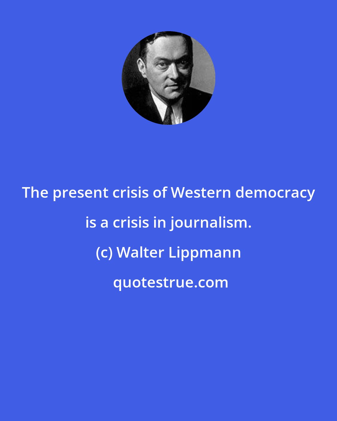 Walter Lippmann: The present crisis of Western democracy is a crisis in journalism.