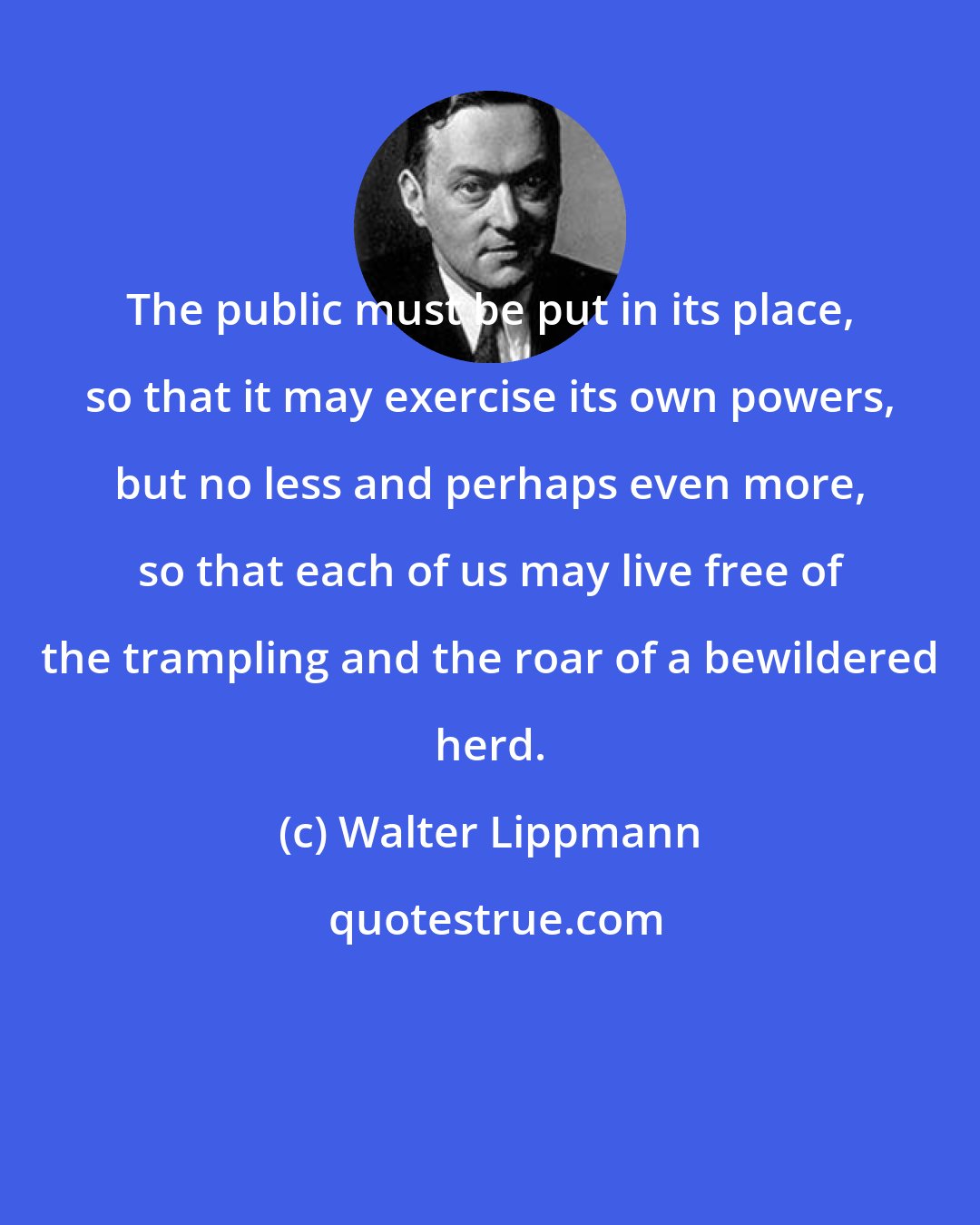 Walter Lippmann: The public must be put in its place, so that it may exercise its own powers, but no less and perhaps even more, so that each of us may live free of the trampling and the roar of a bewildered herd.