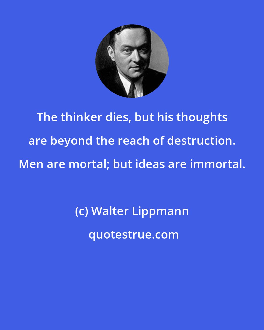 Walter Lippmann: The thinker dies, but his thoughts are beyond the reach of destruction. Men are mortal; but ideas are immortal.