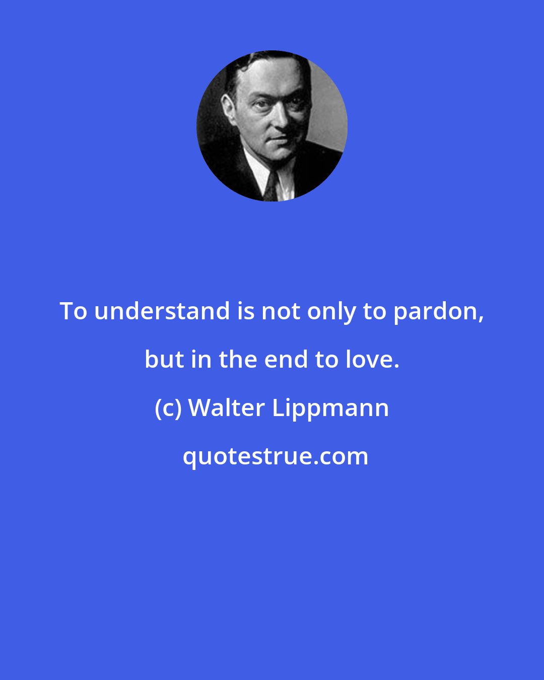 Walter Lippmann: To understand is not only to pardon, but in the end to love.