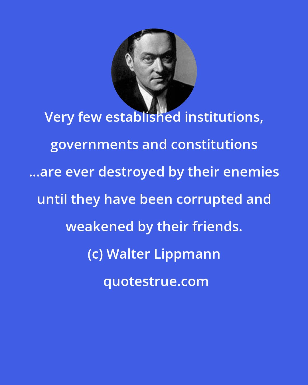 Walter Lippmann: Very few established institutions, governments and constitutions ...are ever destroyed by their enemies until they have been corrupted and weakened by their friends.