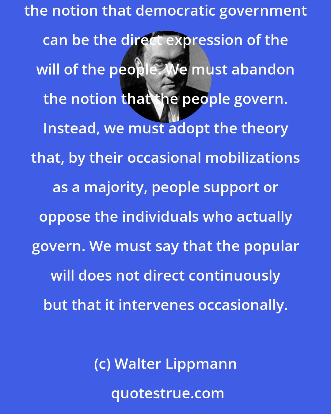 Walter Lippmann: What the public does is not to express its opinions but to align itself for or against a proposal. If that theory is accepted, we must abandon the notion that democratic government can be the direct expression of the will of the people. We must abandon the notion that the people govern. Instead, we must adopt the theory that, by their occasional mobilizations as a majority, people support or oppose the individuals who actually govern. We must say that the popular will does not direct continuously but that it intervenes occasionally.