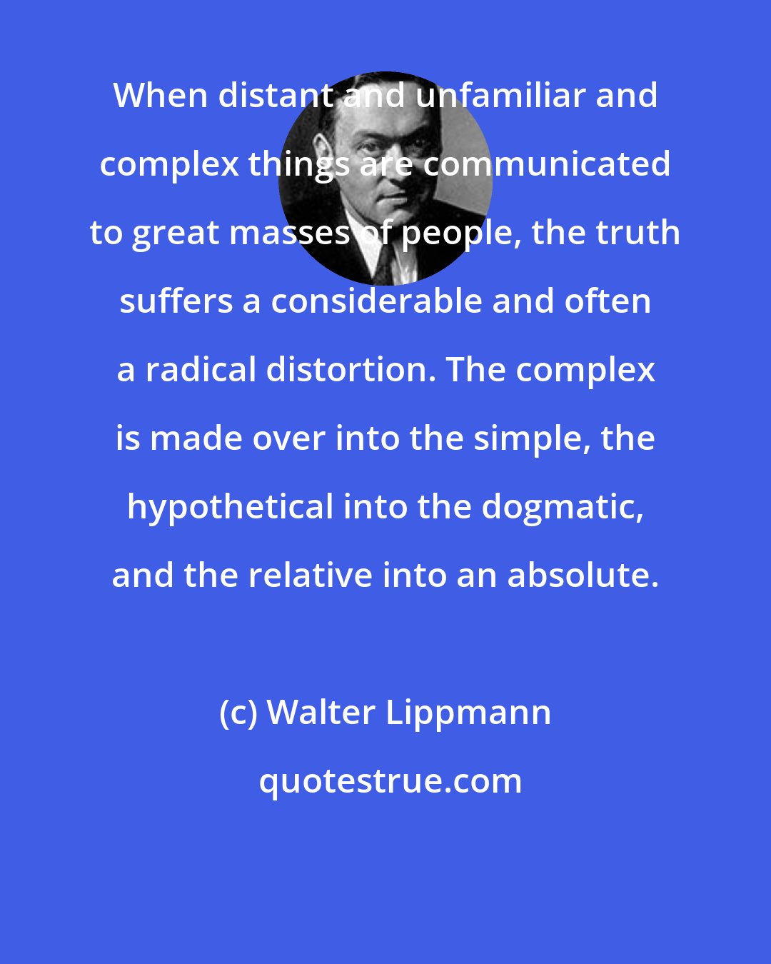 Walter Lippmann: When distant and unfamiliar and complex things are communicated to great masses of people, the truth suffers a considerable and often a radical distortion. The complex is made over into the simple, the hypothetical into the dogmatic, and the relative into an absolute.