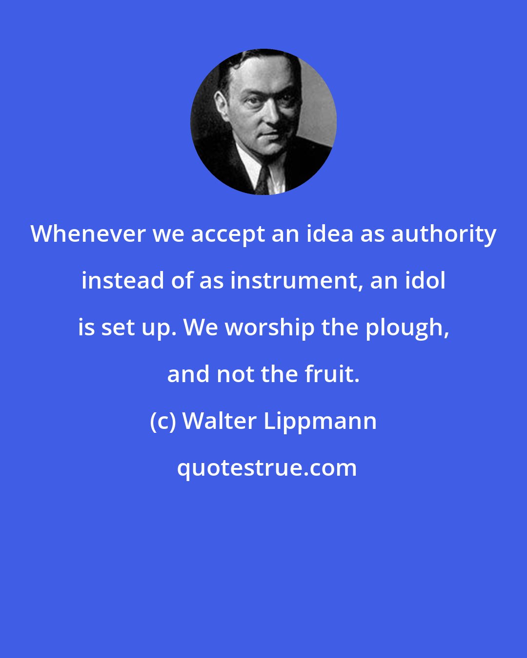 Walter Lippmann: Whenever we accept an idea as authority instead of as instrument, an idol is set up. We worship the plough, and not the fruit.