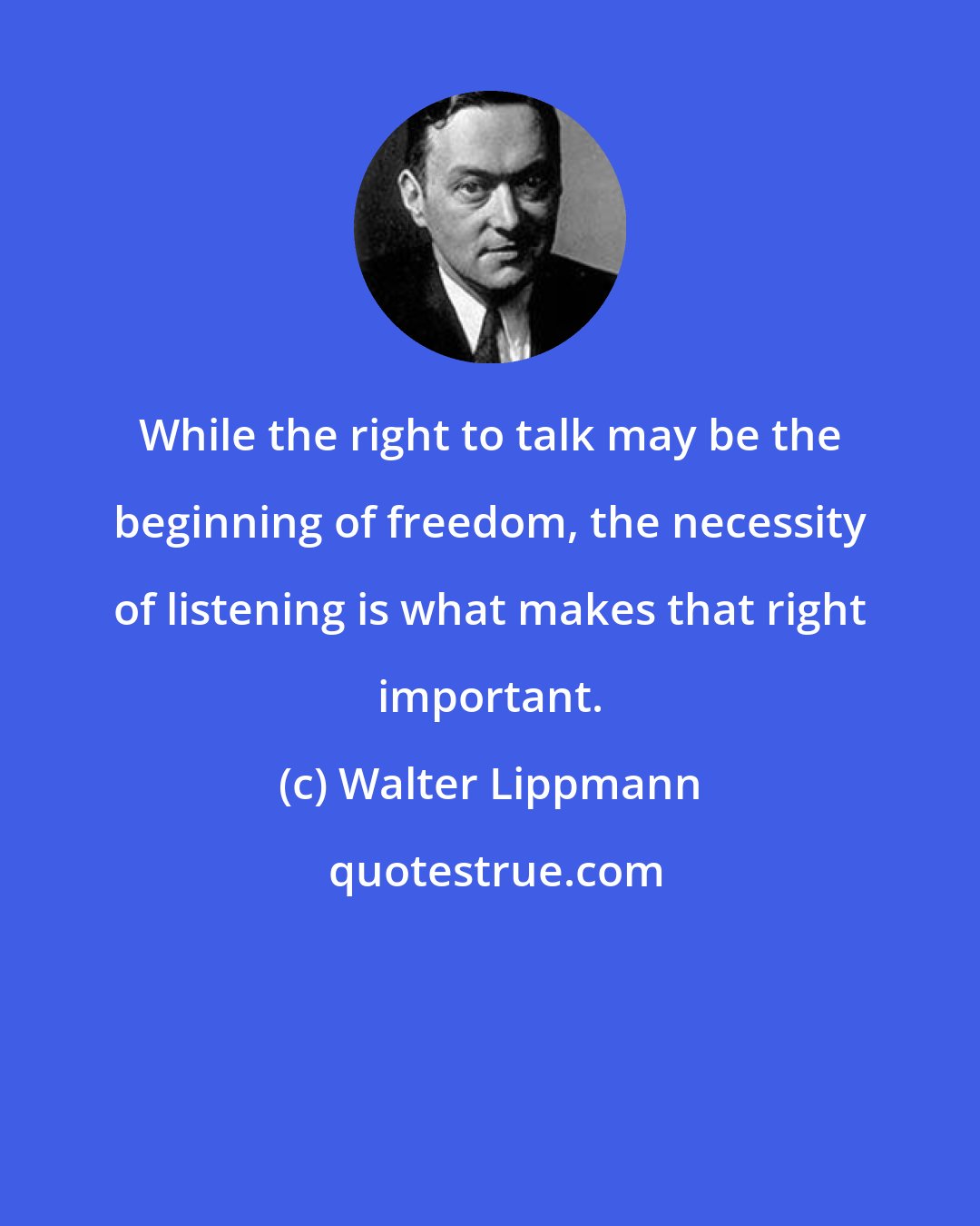 Walter Lippmann: While the right to talk may be the beginning of freedom, the necessity of listening is what makes that right important.