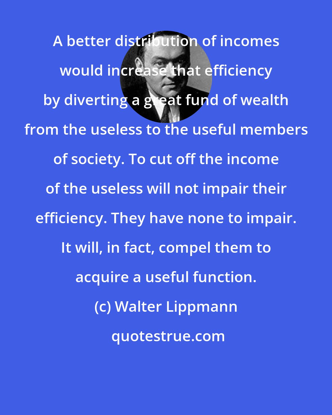 Walter Lippmann: A better distribution of incomes would increase that efficiency by diverting a great fund of wealth from the useless to the useful members of society. To cut off the income of the useless will not impair their efficiency. They have none to impair. It will, in fact, compel them to acquire a useful function.