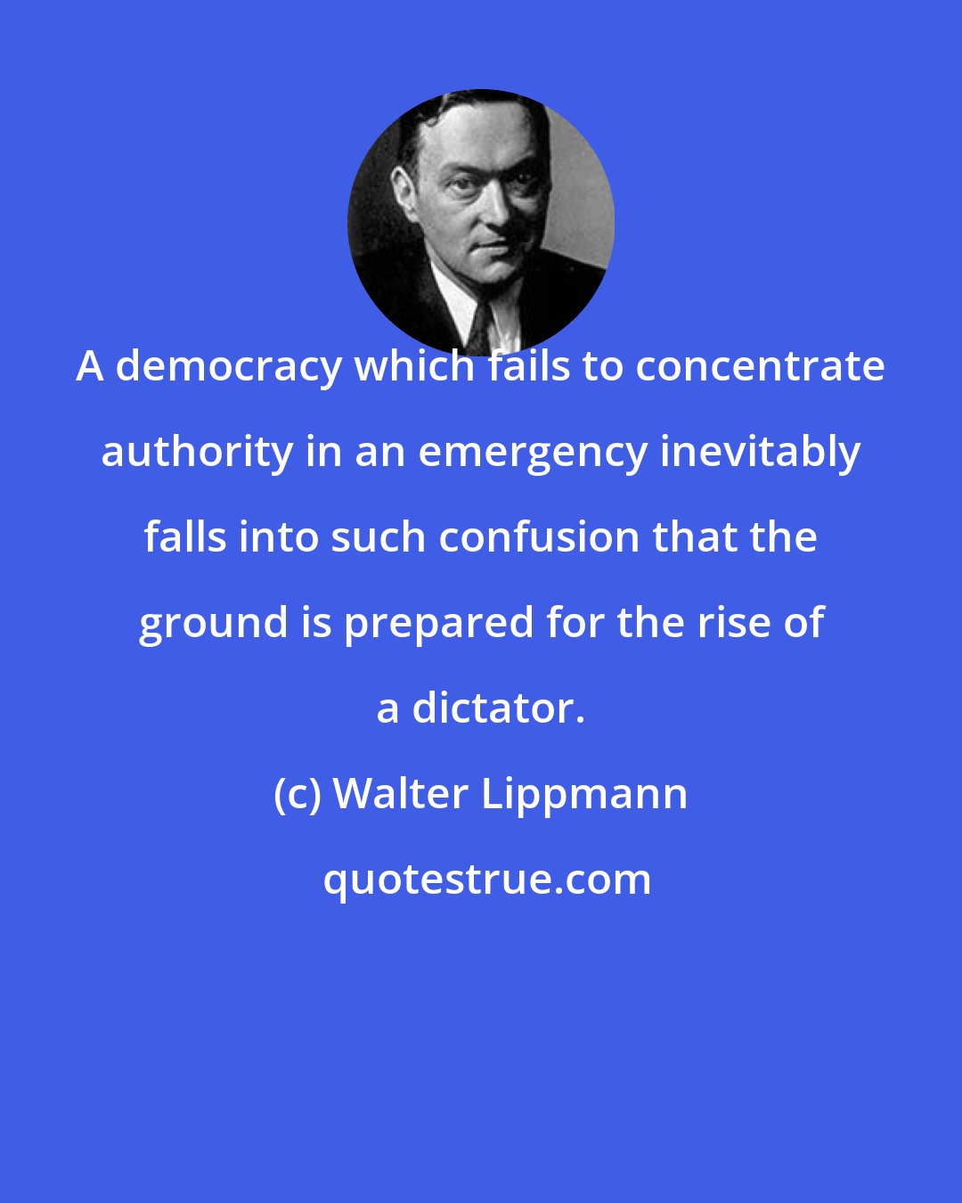 Walter Lippmann: A democracy which fails to concentrate authority in an emergency inevitably falls into such confusion that the ground is prepared for the rise of a dictator.