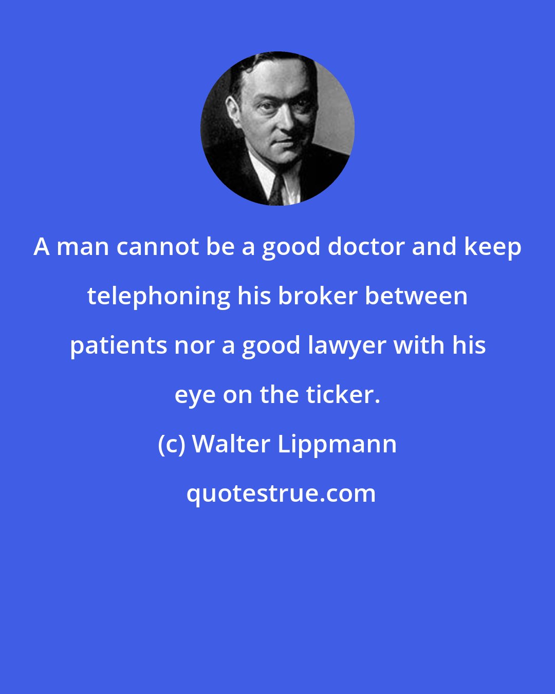 Walter Lippmann: A man cannot be a good doctor and keep telephoning his broker between patients nor a good lawyer with his eye on the ticker.