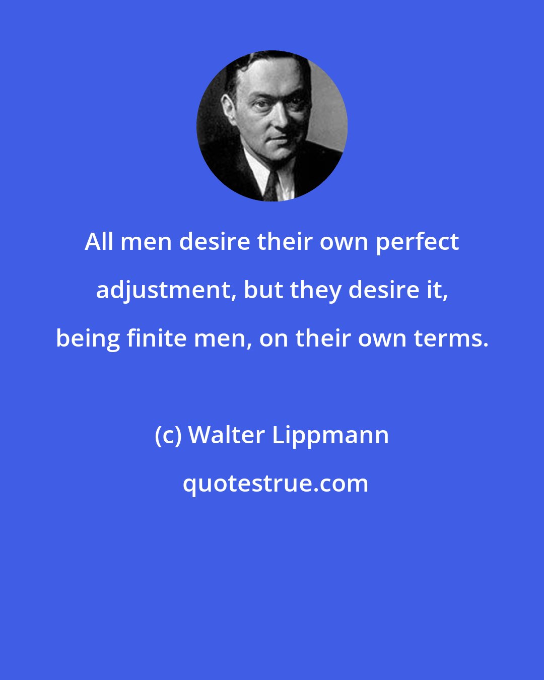 Walter Lippmann: All men desire their own perfect adjustment, but they desire it, being finite men, on their own terms.