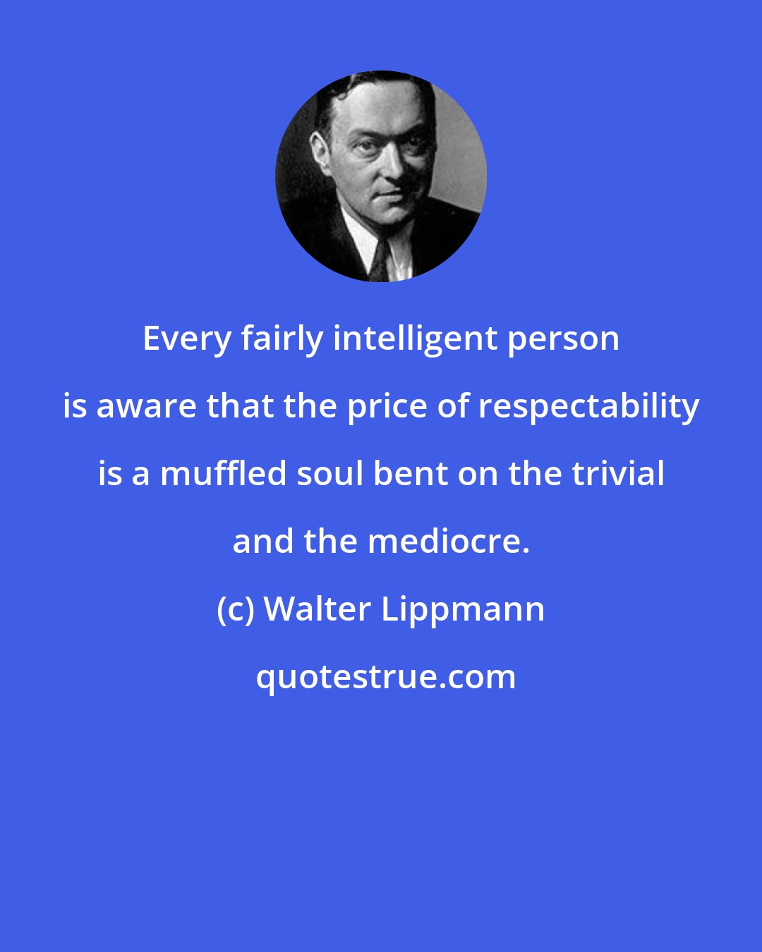 Walter Lippmann: Every fairly intelligent person is aware that the price of respectability is a muffled soul bent on the trivial and the mediocre.