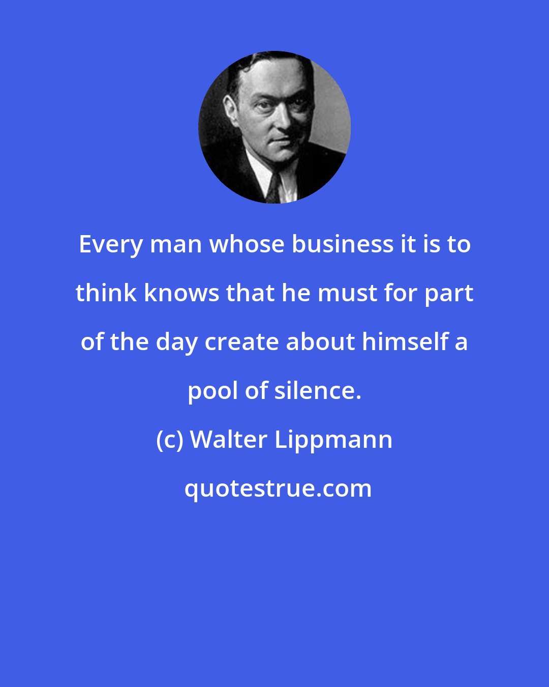 Walter Lippmann: Every man whose business it is to think knows that he must for part of the day create about himself a pool of silence.