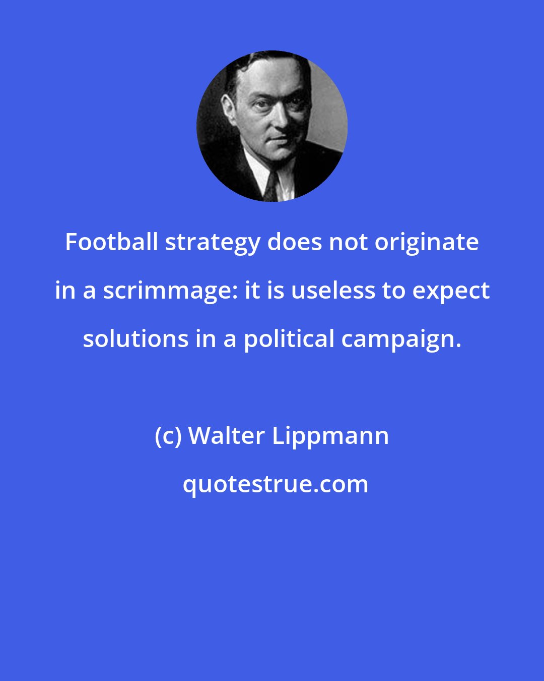 Walter Lippmann: Football strategy does not originate in a scrimmage: it is useless to expect solutions in a political campaign.