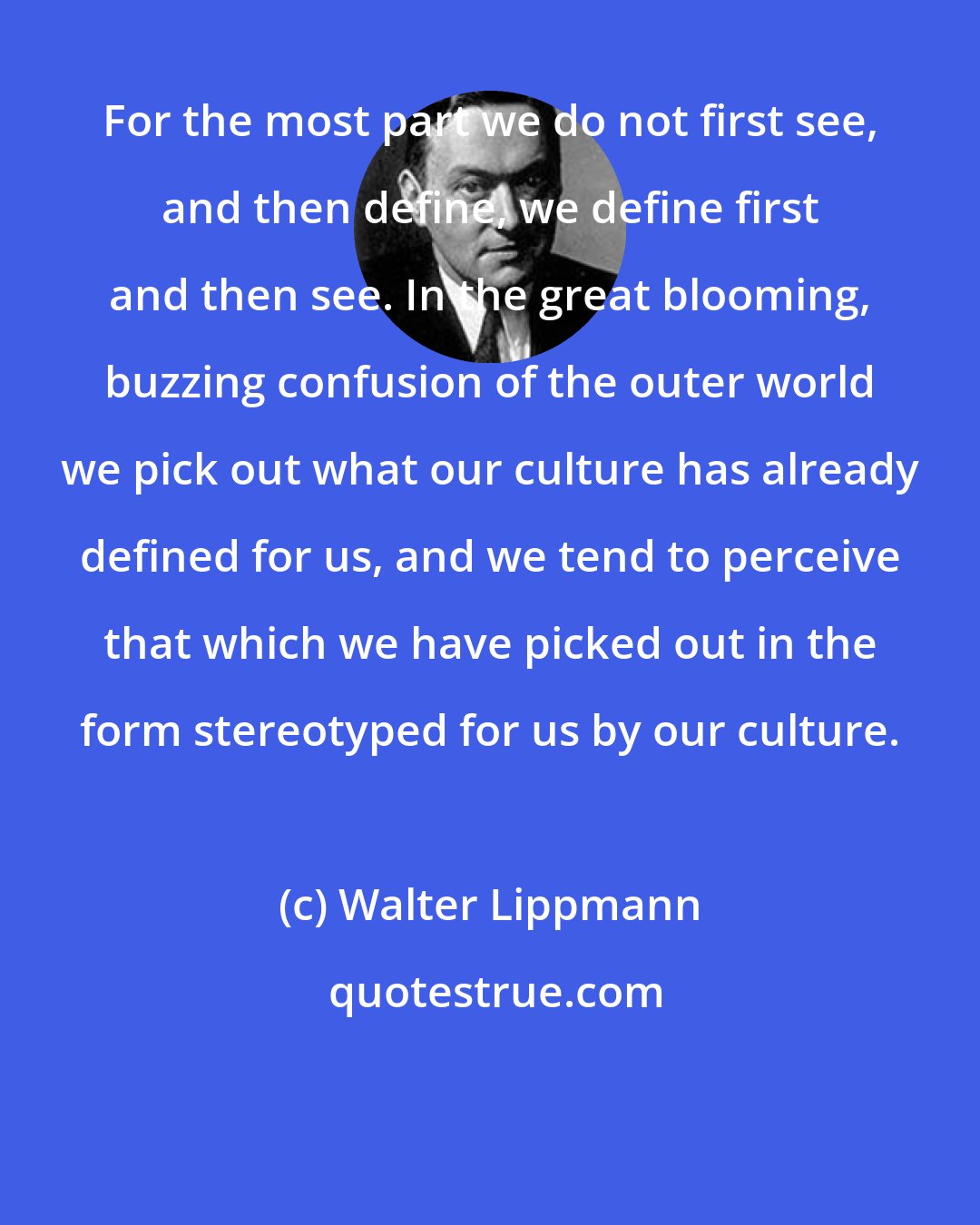 Walter Lippmann: For the most part we do not first see, and then define, we define first and then see. In the great blooming, buzzing confusion of the outer world we pick out what our culture has already defined for us, and we tend to perceive that which we have picked out in the form stereotyped for us by our culture.