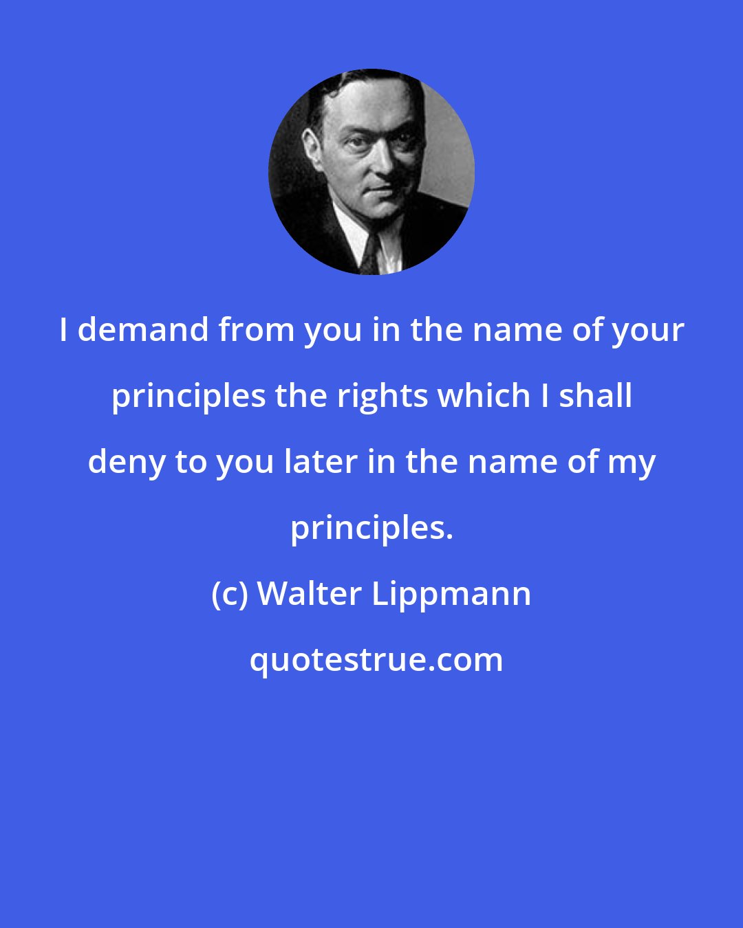 Walter Lippmann: I demand from you in the name of your principles the rights which I shall deny to you later in the name of my principles.