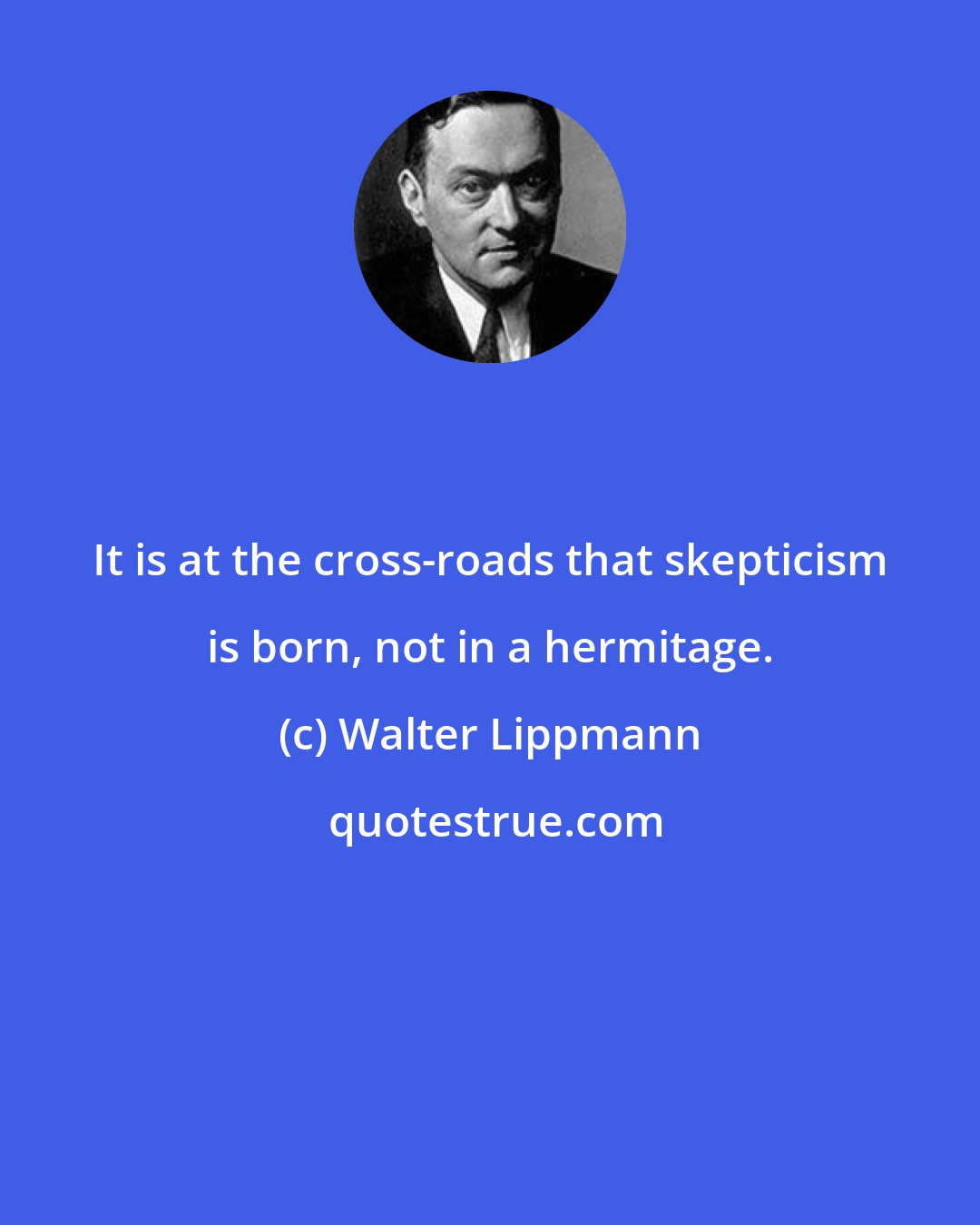 Walter Lippmann: It is at the cross-roads that skepticism is born, not in a hermitage.