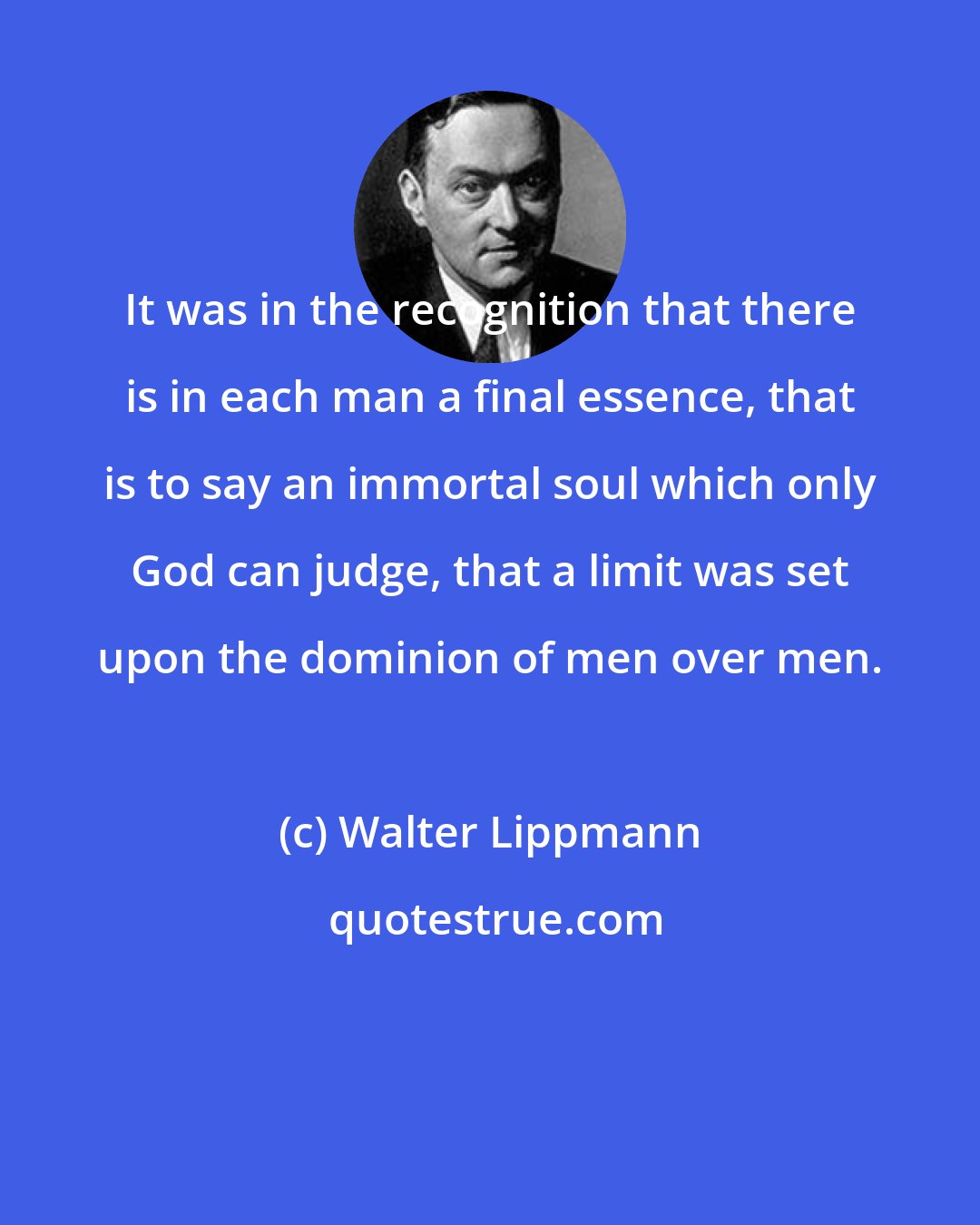 Walter Lippmann: It was in the recognition that there is in each man a final essence, that is to say an immortal soul which only God can judge, that a limit was set upon the dominion of men over men.