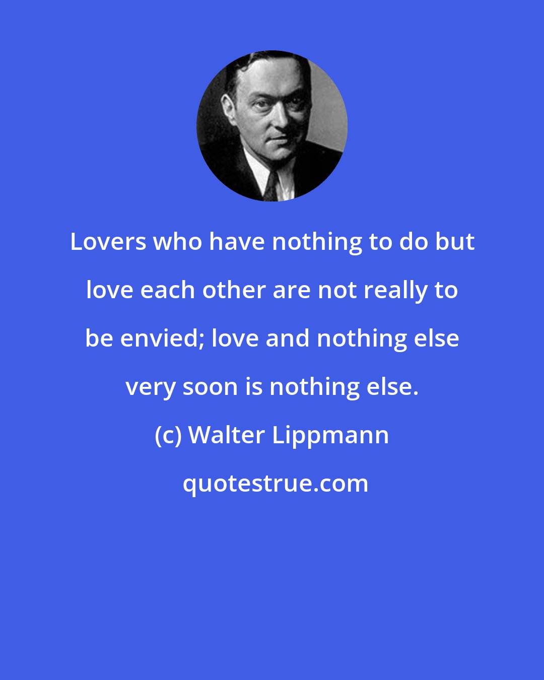 Walter Lippmann: Lovers who have nothing to do but love each other are not really to be envied; love and nothing else very soon is nothing else.