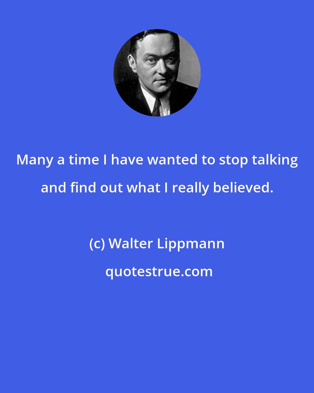 Walter Lippmann: Many a time I have wanted to stop talking and find out what I really believed.