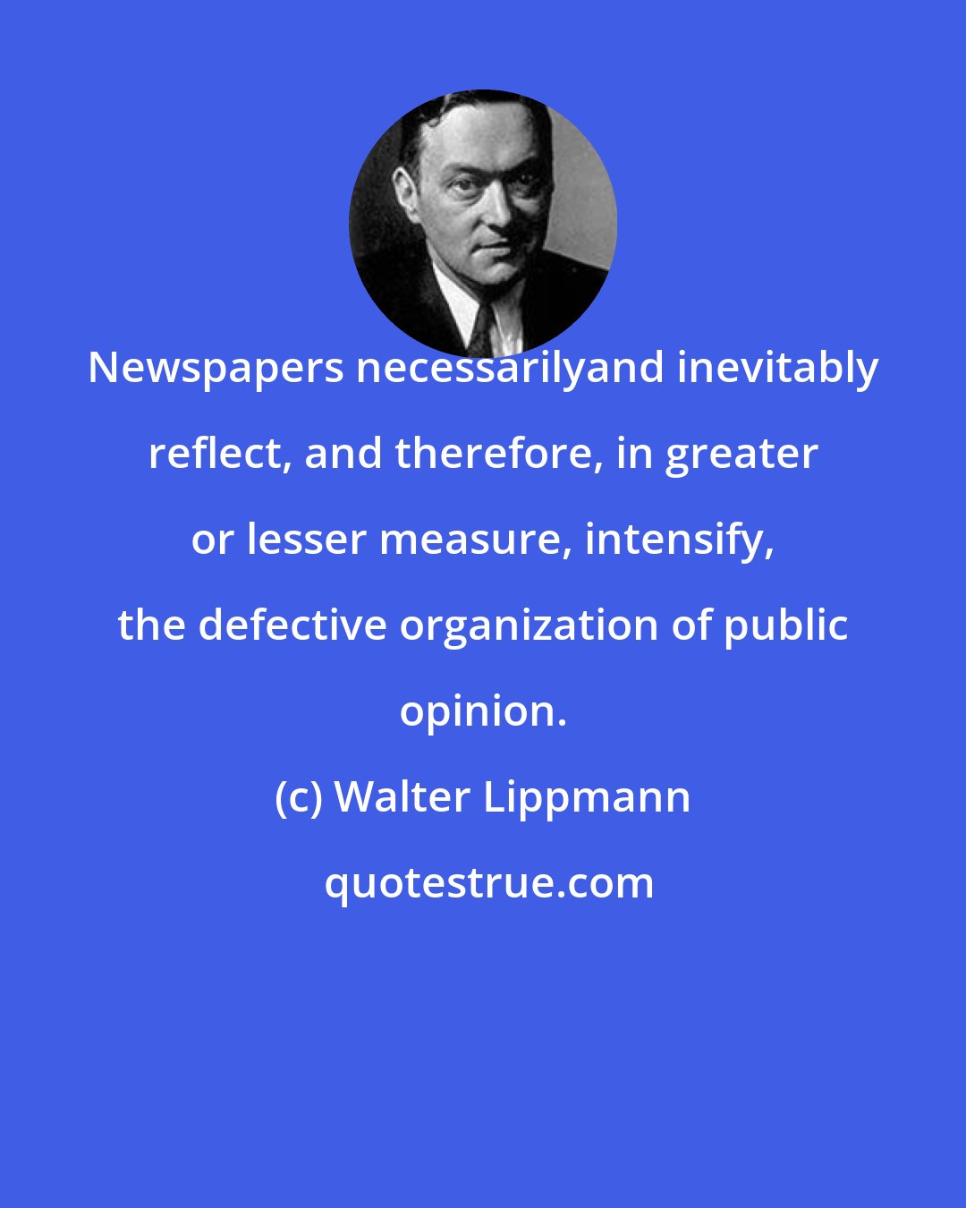 Walter Lippmann: Newspapers necessarilyand inevitably reflect, and therefore, in greater or lesser measure, intensify, the defective organization of public opinion.