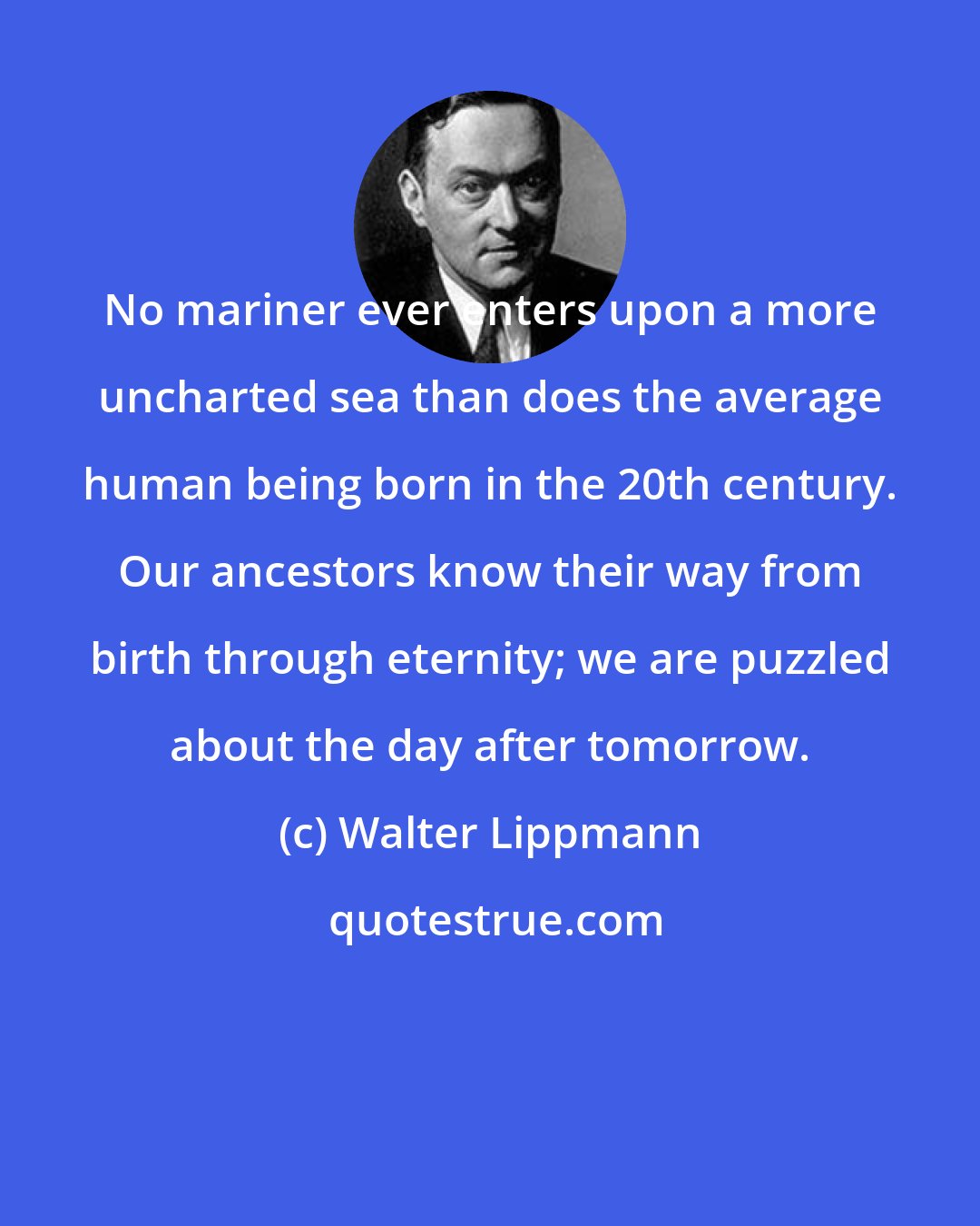 Walter Lippmann: No mariner ever enters upon a more uncharted sea than does the average human being born in the 20th century. Our ancestors know their way from birth through eternity; we are puzzled about the day after tomorrow.