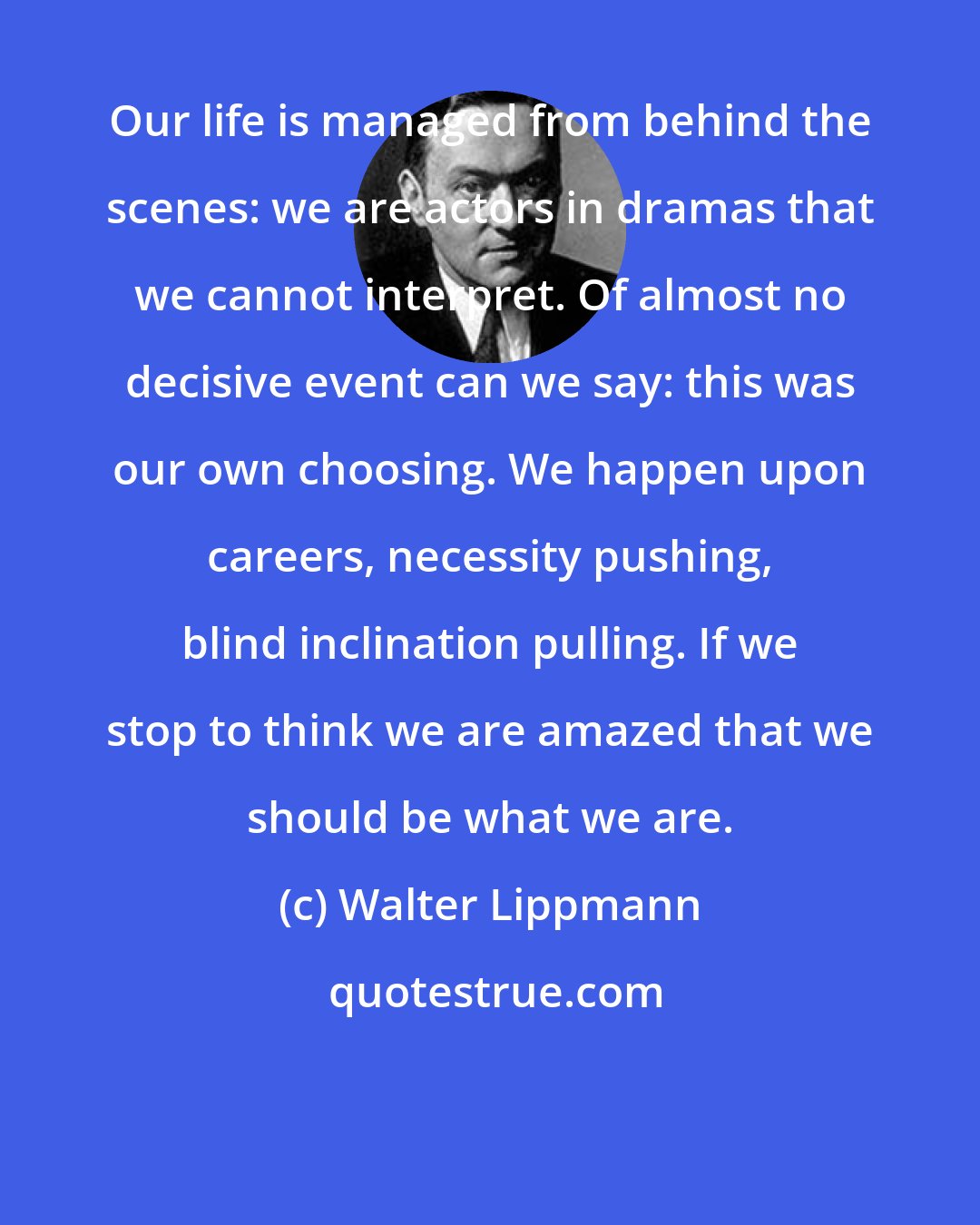 Walter Lippmann: Our life is managed from behind the scenes: we are actors in dramas that we cannot interpret. Of almost no decisive event can we say: this was our own choosing. We happen upon careers, necessity pushing, blind inclination pulling. If we stop to think we are amazed that we should be what we are.