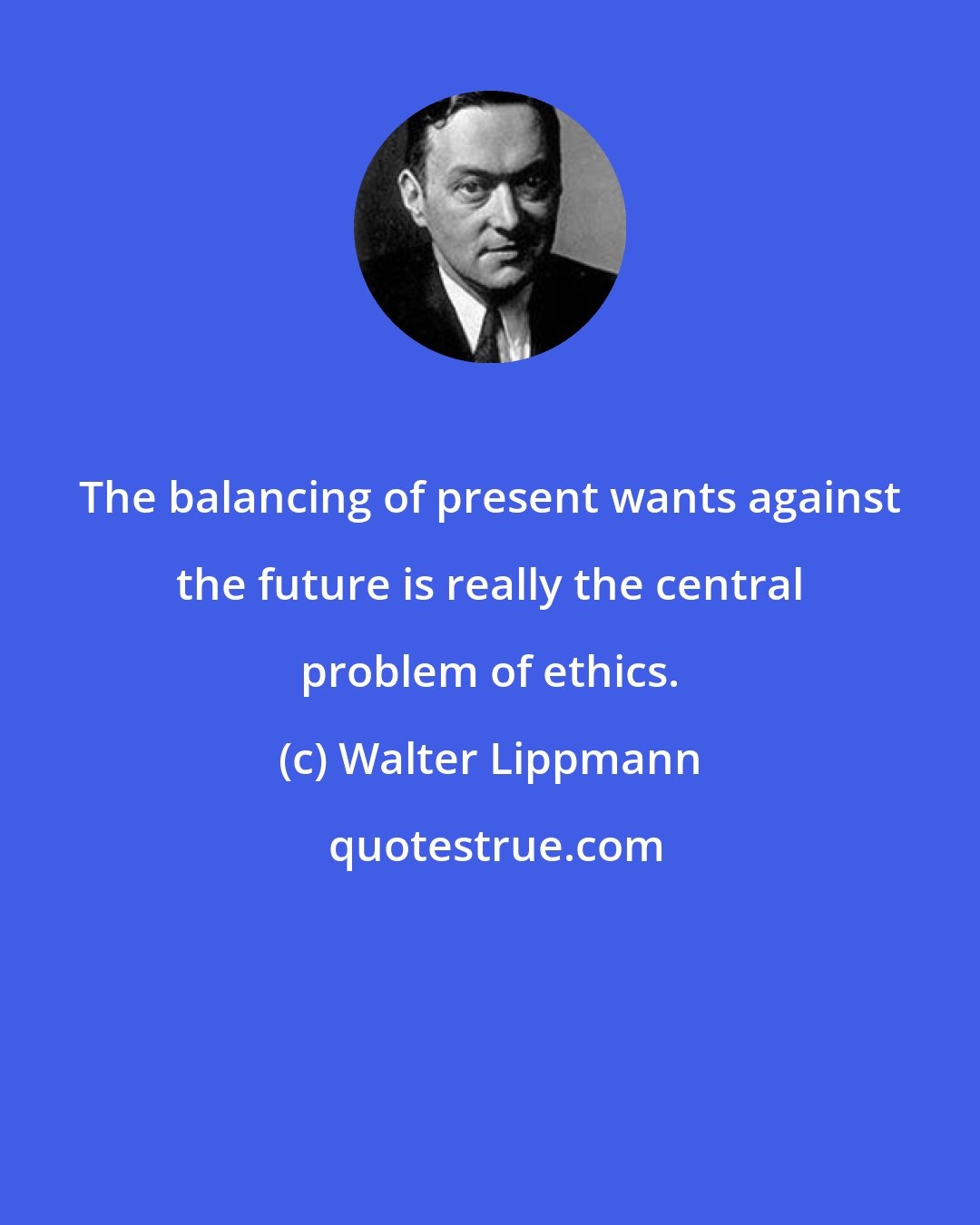 Walter Lippmann: The balancing of present wants against the future is really the central problem of ethics.