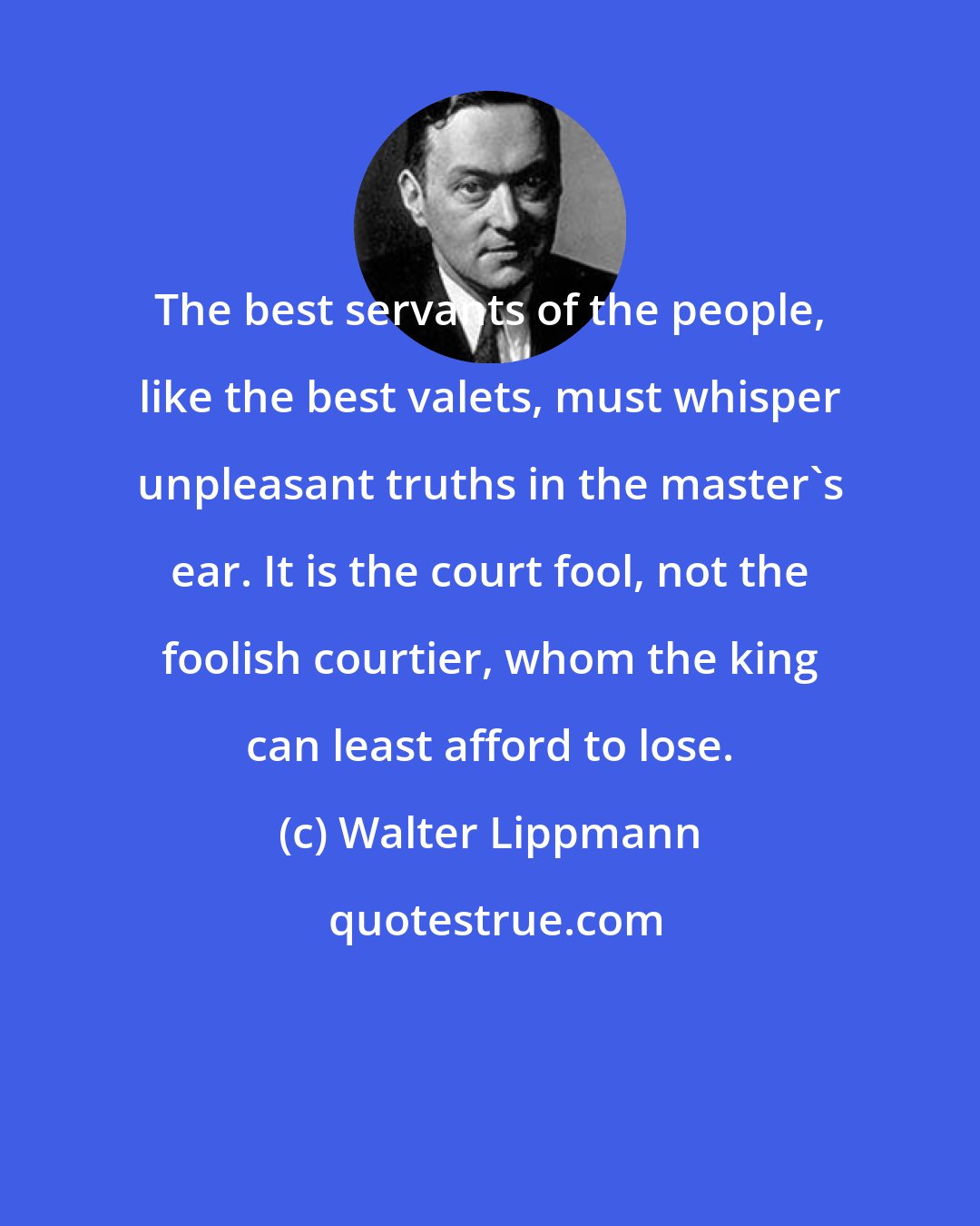 Walter Lippmann: The best servants of the people, like the best valets, must whisper unpleasant truths in the master's ear. It is the court fool, not the foolish courtier, whom the king can least afford to lose.