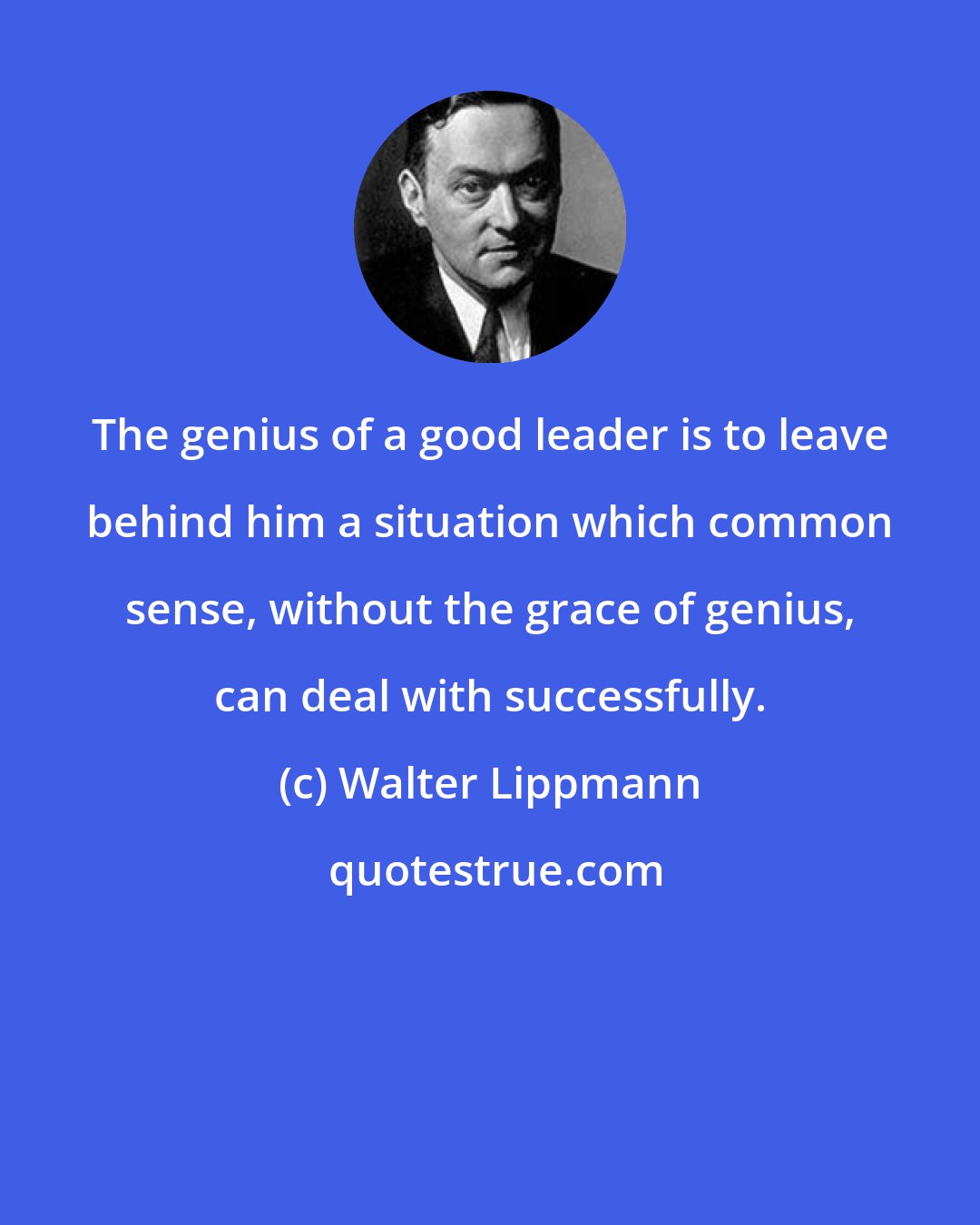 Walter Lippmann: The genius of a good leader is to leave behind him a situation which common sense, without the grace of genius, can deal with successfully.