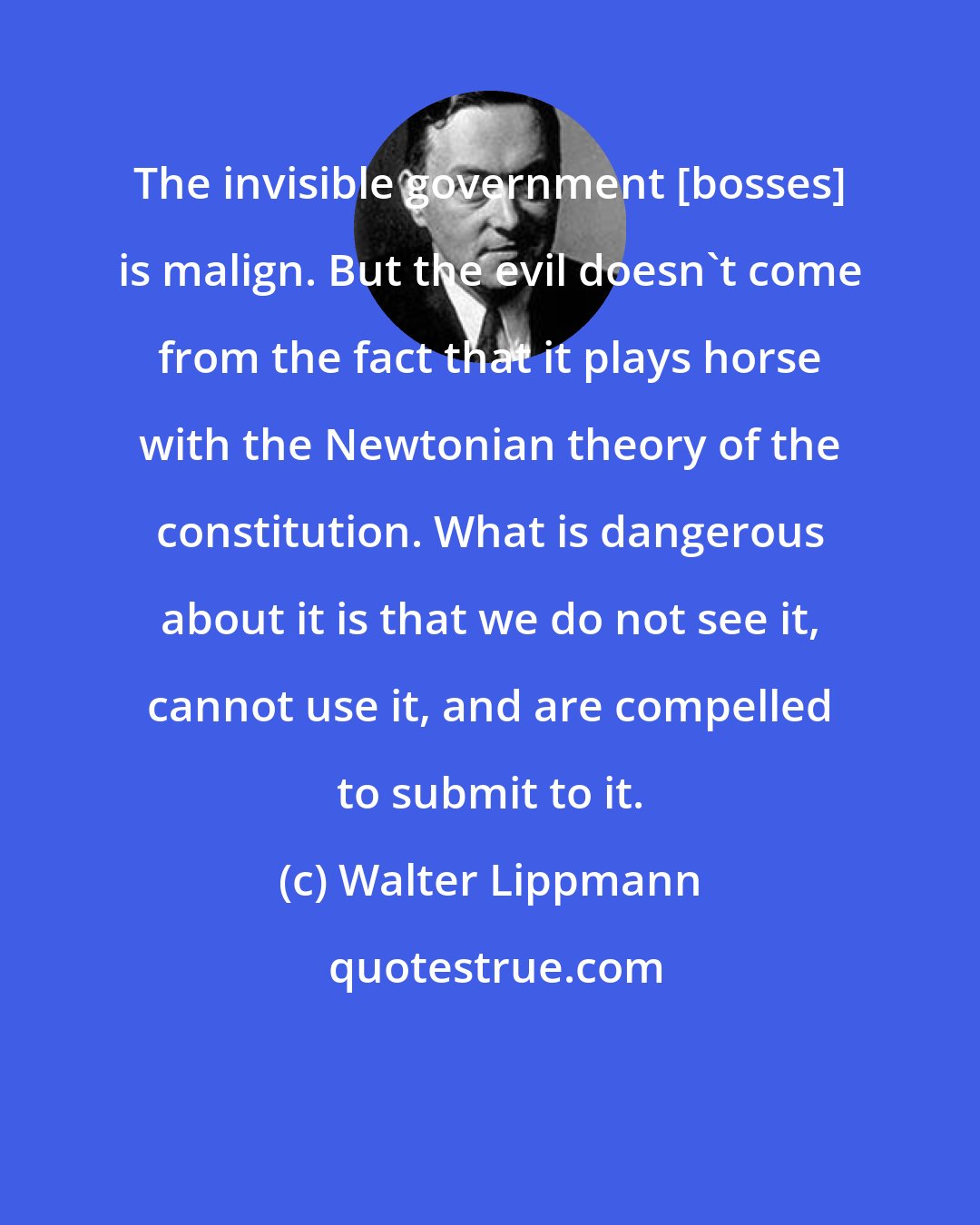 Walter Lippmann: The invisible government [bosses] is malign. But the evil doesn't come from the fact that it plays horse with the Newtonian theory of the constitution. What is dangerous about it is that we do not see it, cannot use it, and are compelled to submit to it.