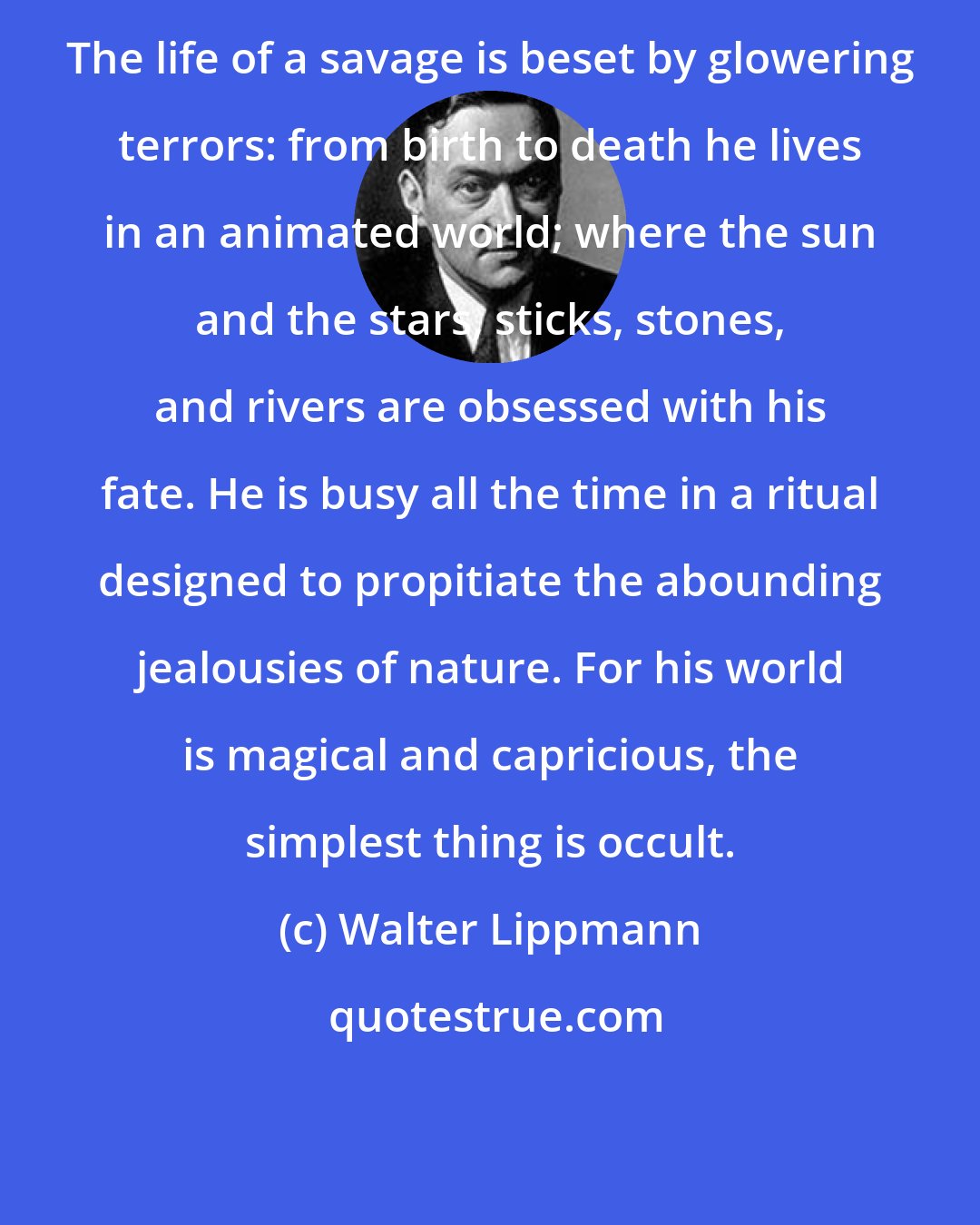 Walter Lippmann: The life of a savage is beset by glowering terrors: from birth to death he lives in an animated world; where the sun and the stars, sticks, stones, and rivers are obsessed with his fate. He is busy all the time in a ritual designed to propitiate the abounding jealousies of nature. For his world is magical and capricious, the simplest thing is occult.