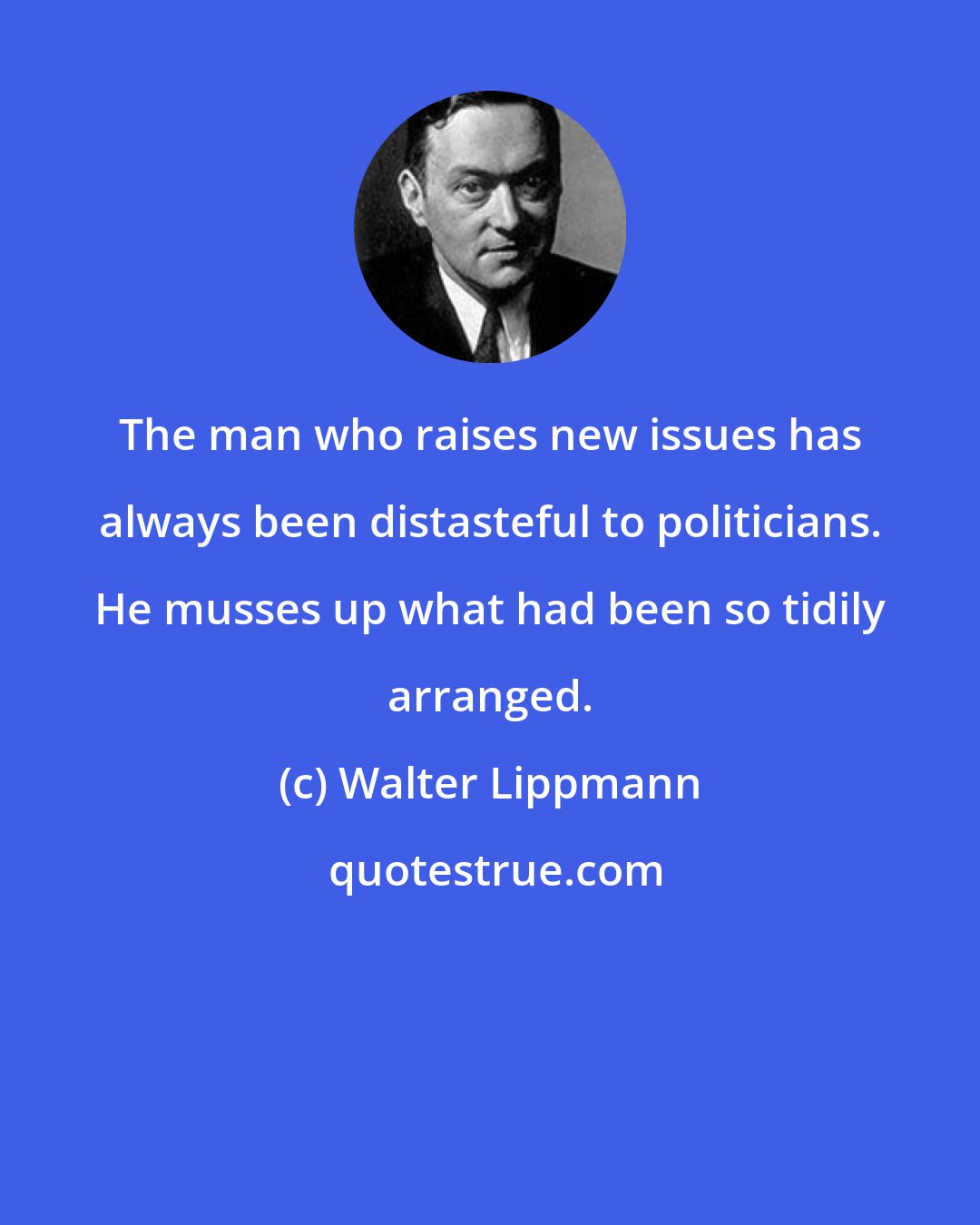 Walter Lippmann: The man who raises new issues has always been distasteful to politicians. He musses up what had been so tidily arranged.