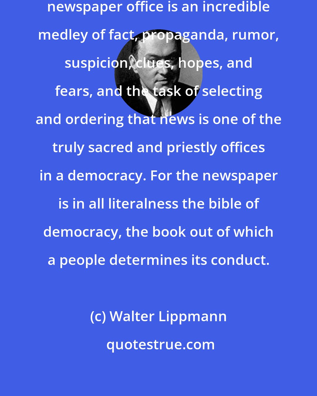 Walter Lippmann: The news of the days it reaches the newspaper office is an incredible medley of fact, propaganda, rumor, suspicion, clues, hopes, and fears, and the task of selecting and ordering that news is one of the truly sacred and priestly offices in a democracy. For the newspaper is in all literalness the bible of democracy, the book out of which a people determines its conduct.