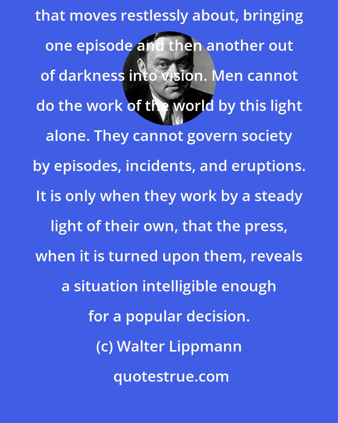 Walter Lippmann: The press is no substitute for institutions. It is like the beam of a searchlight that moves restlessly about, bringing one episode and then another out of darkness into vision. Men cannot do the work of the world by this light alone. They cannot govern society by episodes, incidents, and eruptions. It is only when they work by a steady light of their own, that the press, when it is turned upon them, reveals a situation intelligible enough for a popular decision.