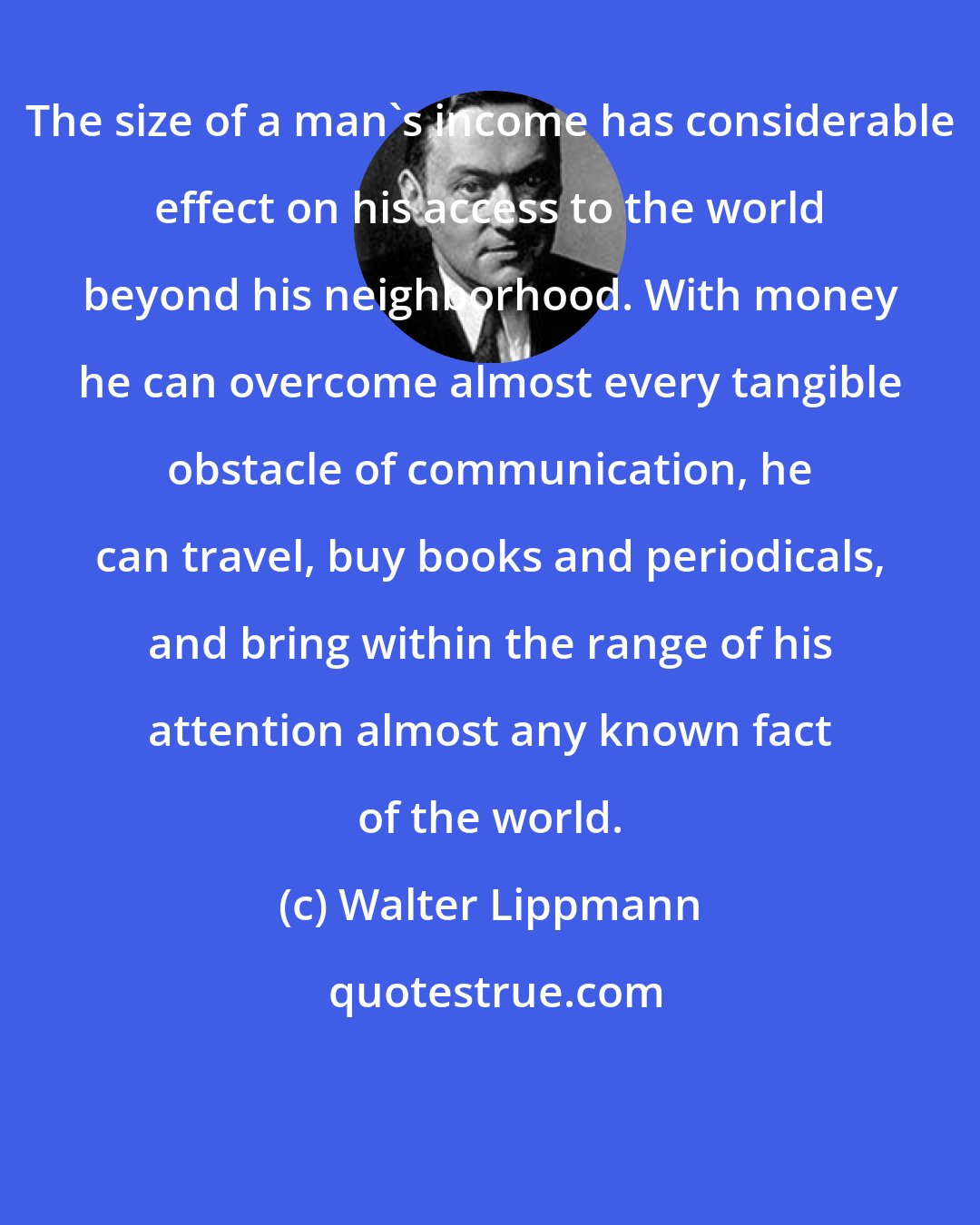 Walter Lippmann: The size of a man's income has considerable effect on his access to the world beyond his neighborhood. With money he can overcome almost every tangible obstacle of communication, he can travel, buy books and periodicals, and bring within the range of his attention almost any known fact of the world.