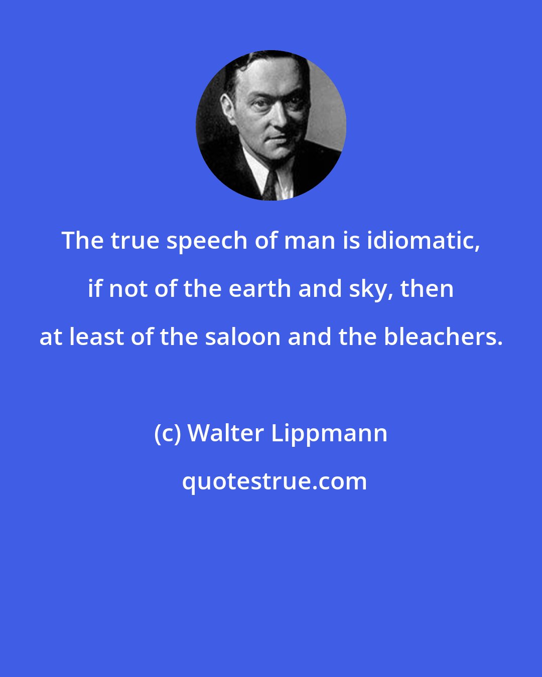 Walter Lippmann: The true speech of man is idiomatic, if not of the earth and sky, then at least of the saloon and the bleachers.