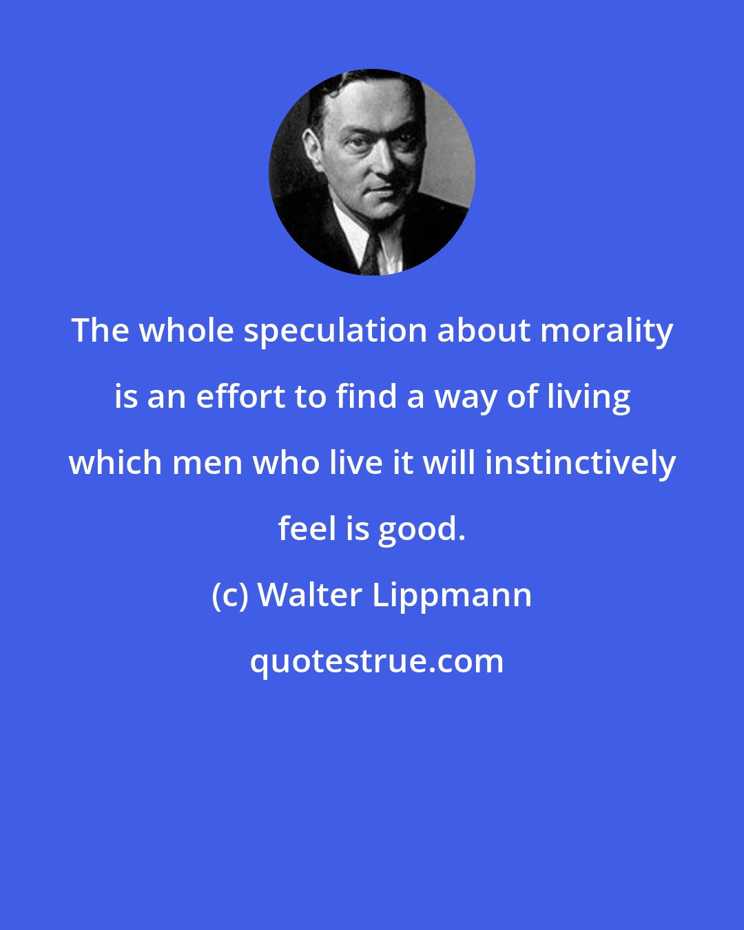 Walter Lippmann: The whole speculation about morality is an effort to find a way of living which men who live it will instinctively feel is good.