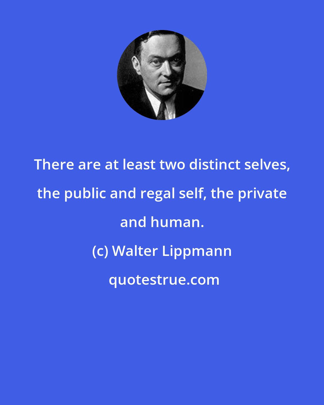 Walter Lippmann: There are at least two distinct selves, the public and regal self, the private and human.