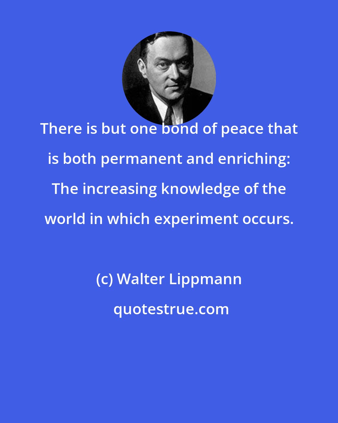 Walter Lippmann: There is but one bond of peace that is both permanent and enriching: The increasing knowledge of the world in which experiment occurs.