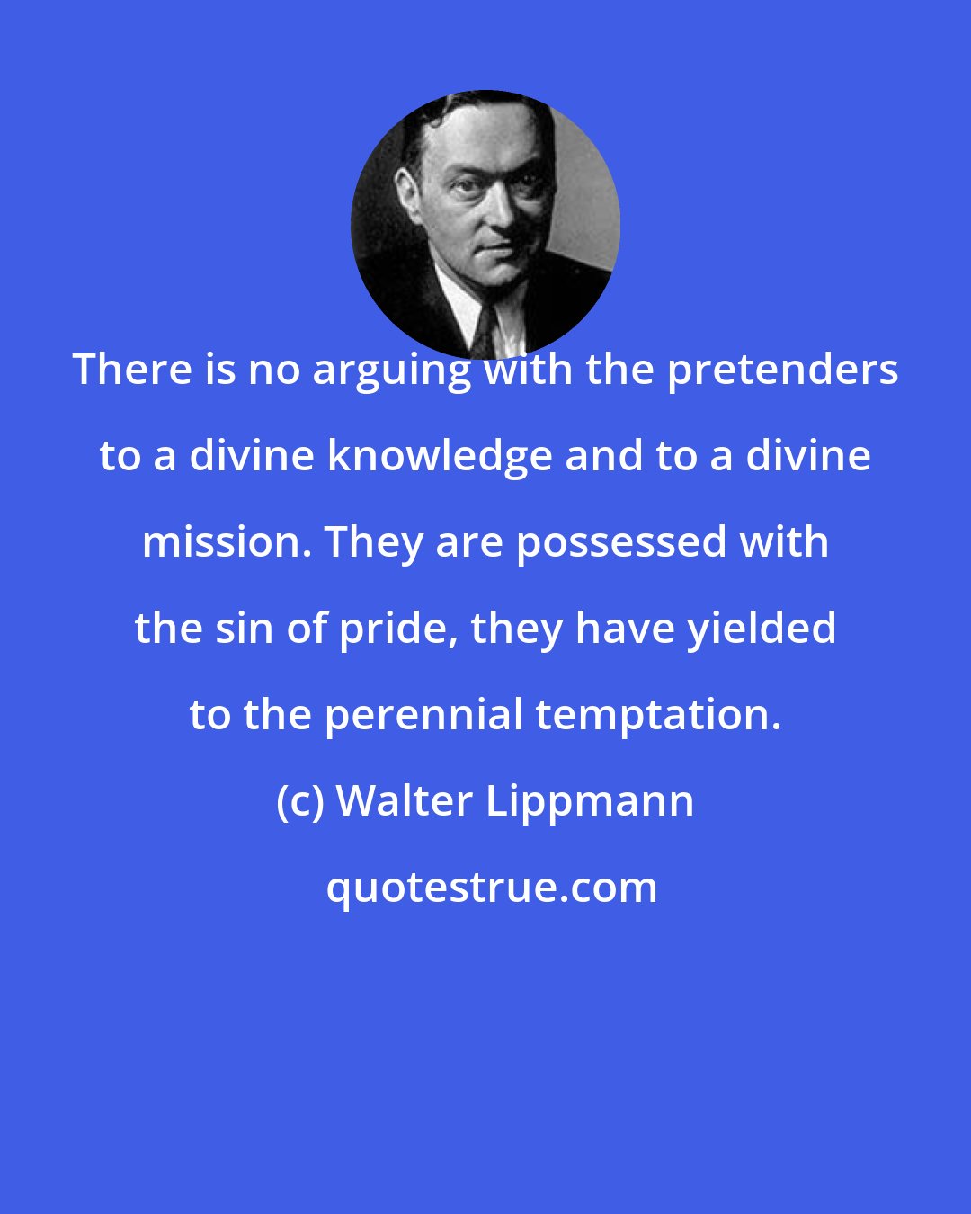 Walter Lippmann: There is no arguing with the pretenders to a divine knowledge and to a divine mission. They are possessed with the sin of pride, they have yielded to the perennial temptation.