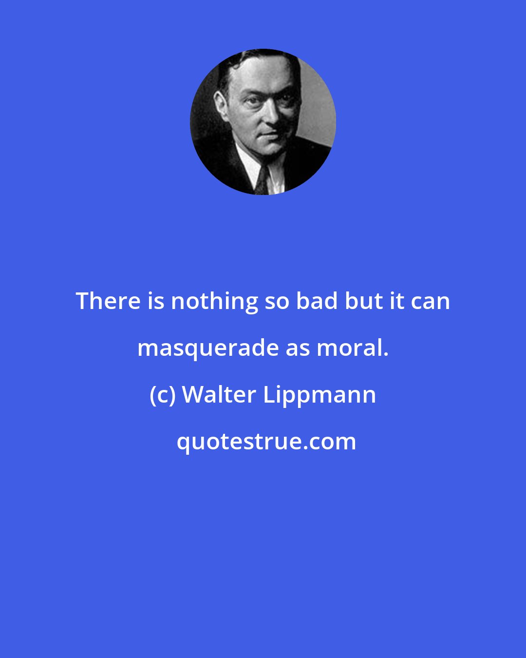 Walter Lippmann: There is nothing so bad but it can masquerade as moral.