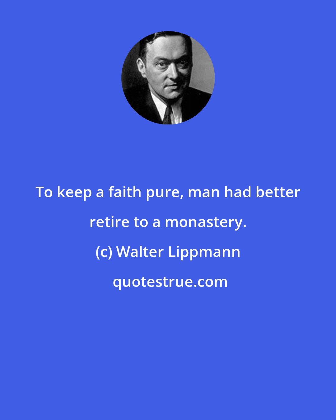 Walter Lippmann: To keep a faith pure, man had better retire to a monastery.