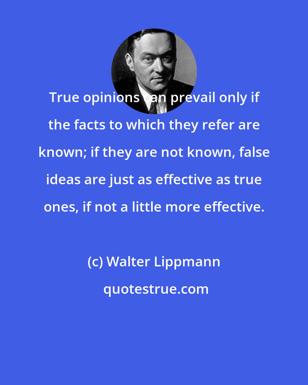 Walter Lippmann: True opinions can prevail only if the facts to which they refer are known; if they are not known, false ideas are just as effective as true ones, if not a little more effective.