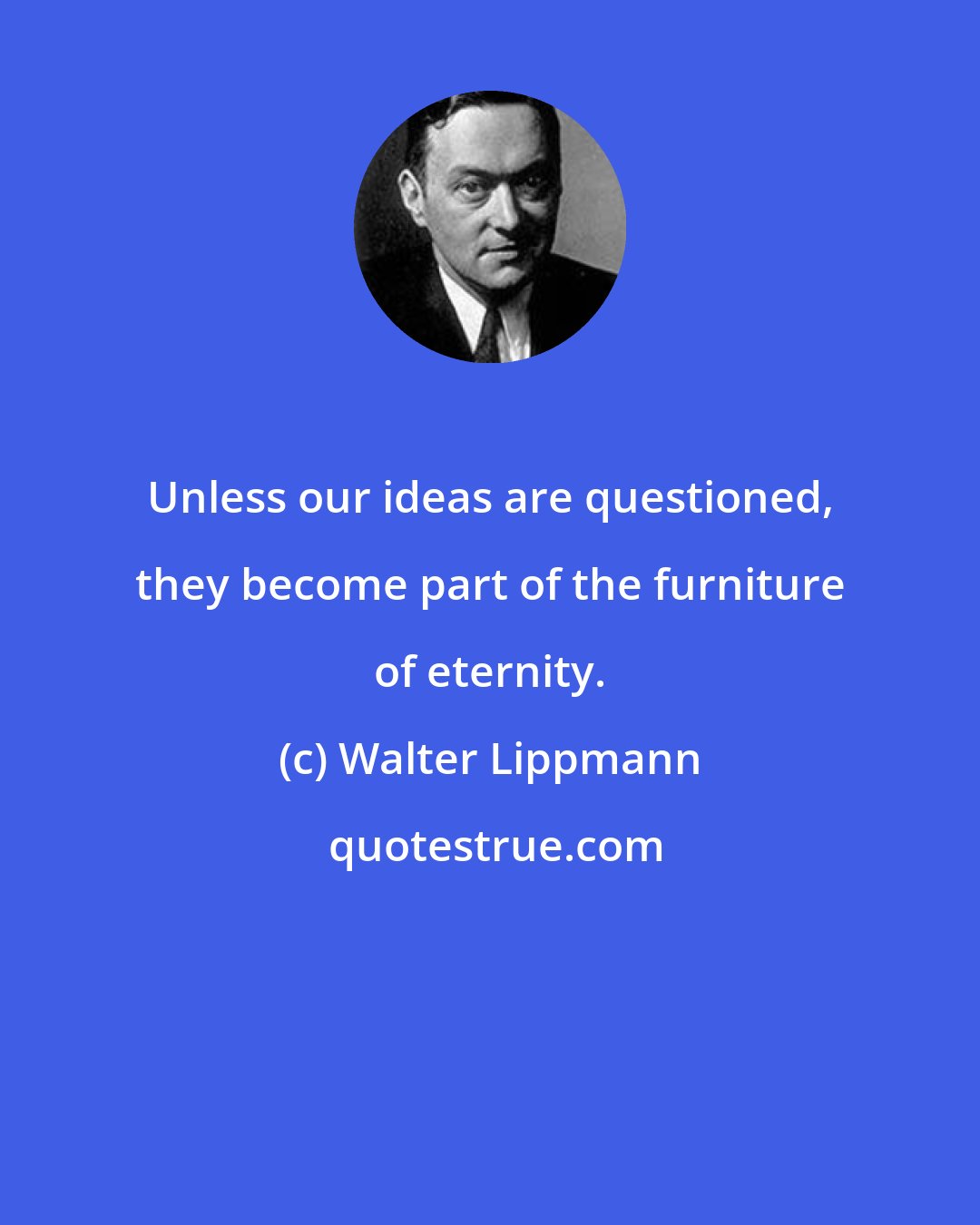 Walter Lippmann: Unless our ideas are questioned, they become part of the furniture of eternity.