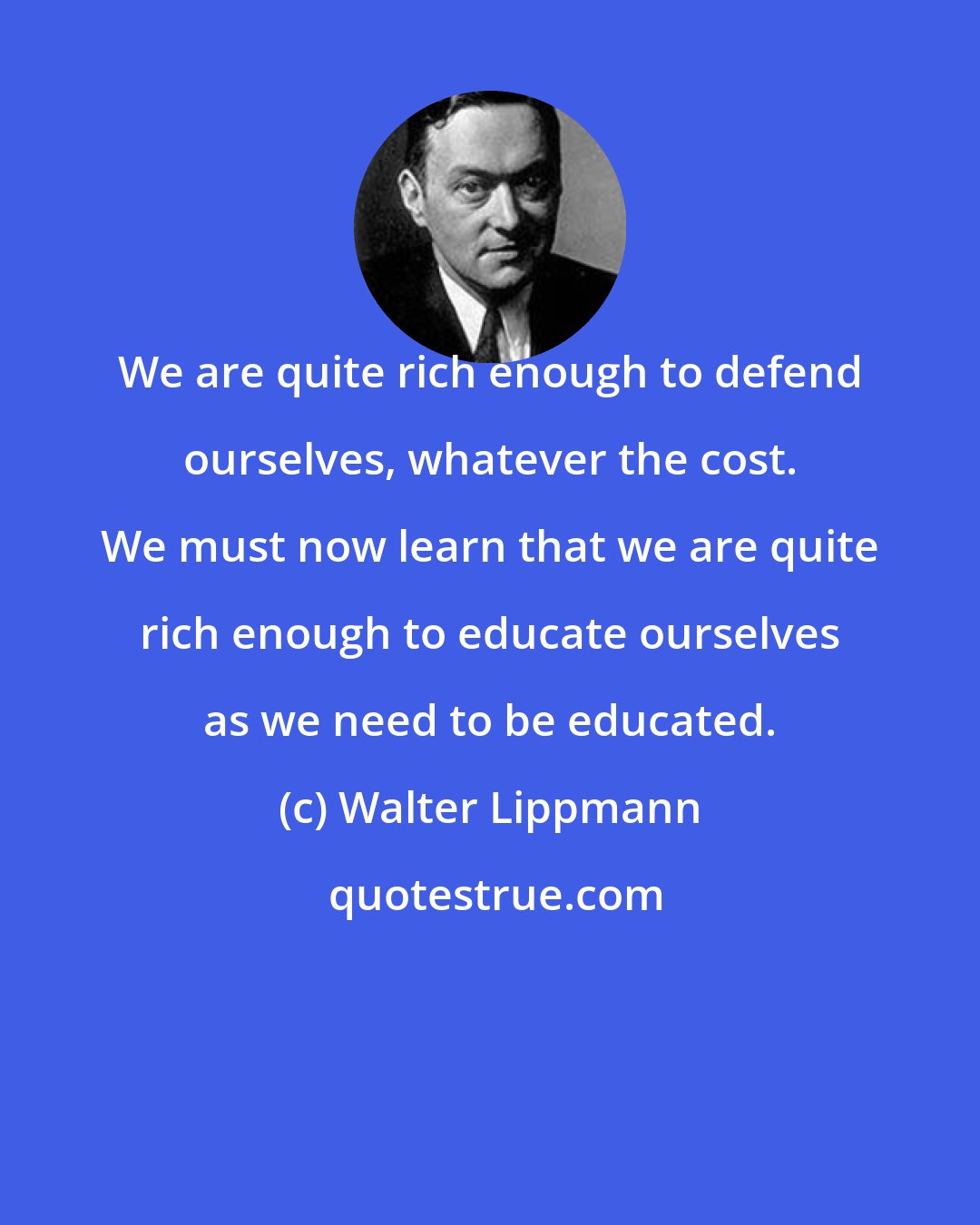 Walter Lippmann: We are quite rich enough to defend ourselves, whatever the cost. We must now learn that we are quite rich enough to educate ourselves as we need to be educated.