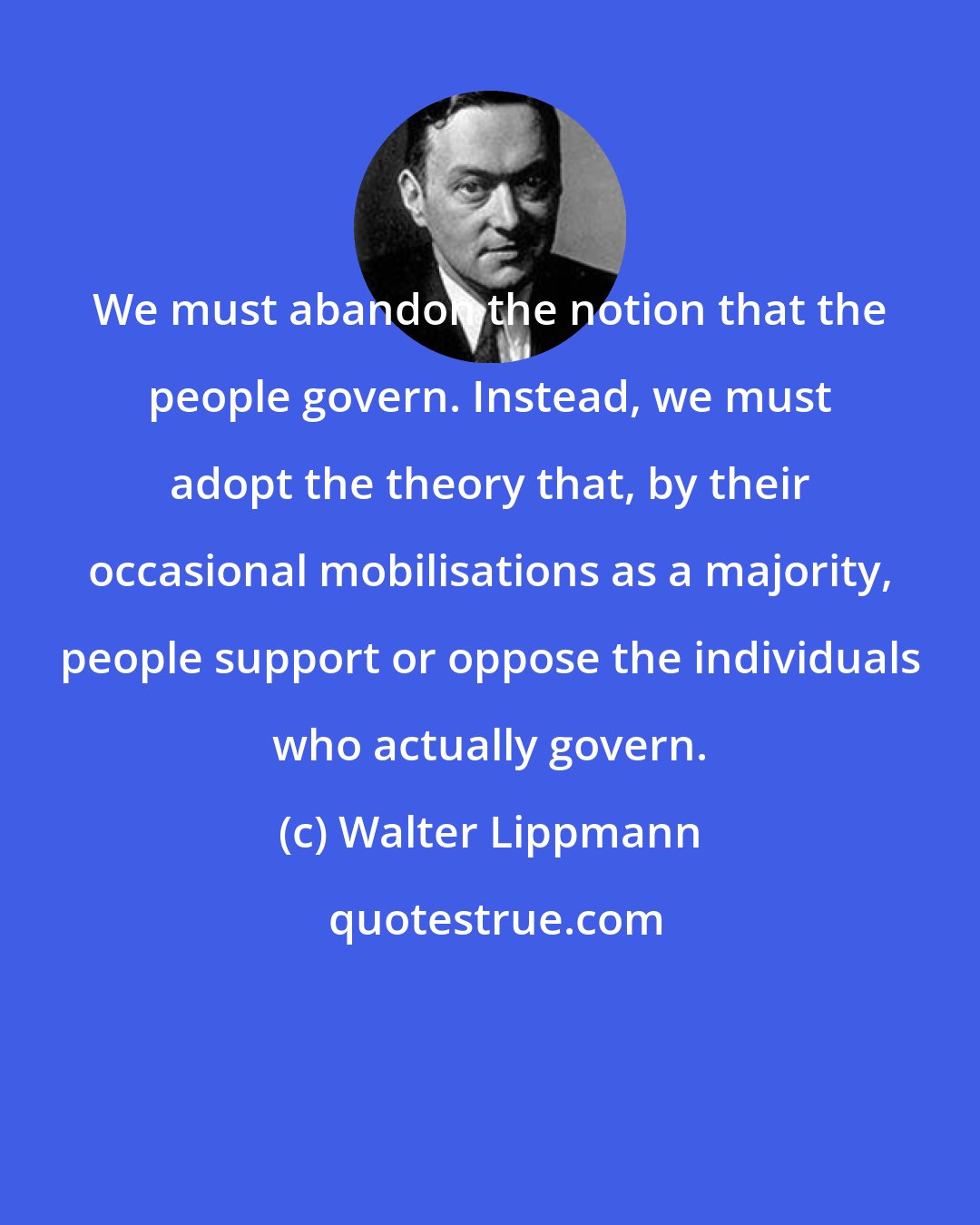 Walter Lippmann: We must abandon the notion that the people govern. Instead, we must adopt the theory that, by their occasional mobilisations as a majority, people support or oppose the individuals who actually govern.