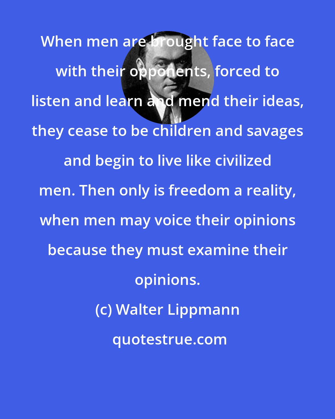 Walter Lippmann: When men are brought face to face with their opponents, forced to listen and learn and mend their ideas, they cease to be children and savages and begin to live like civilized men. Then only is freedom a reality, when men may voice their opinions because they must examine their opinions.