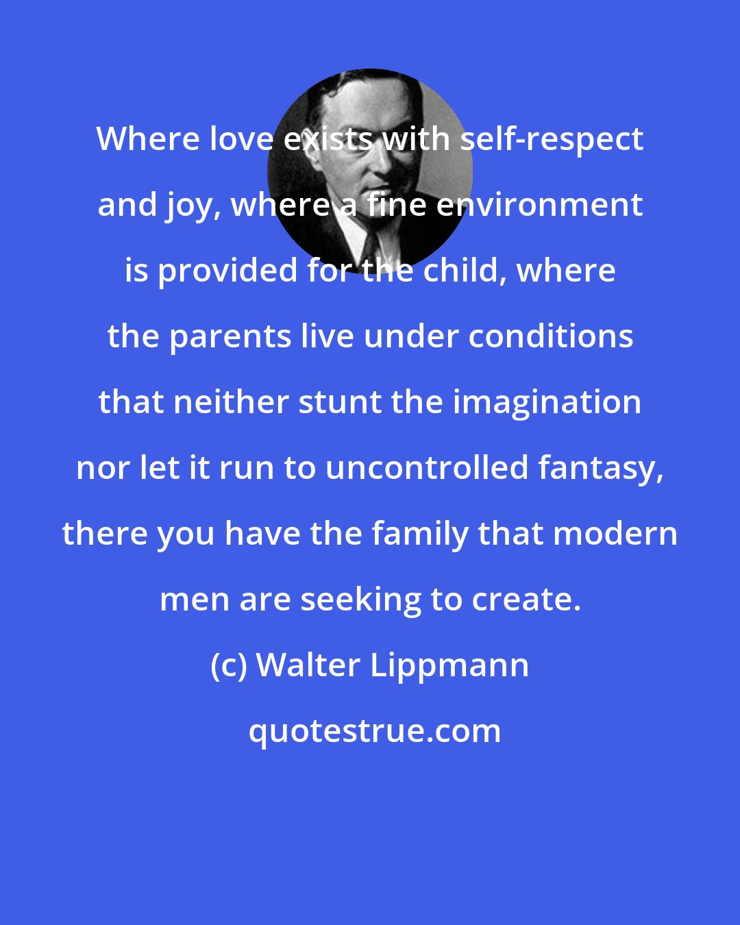 Walter Lippmann: Where love exists with self-respect and joy, where a fine environment is provided for the child, where the parents live under conditions that neither stunt the imagination nor let it run to uncontrolled fantasy, there you have the family that modern men are seeking to create.