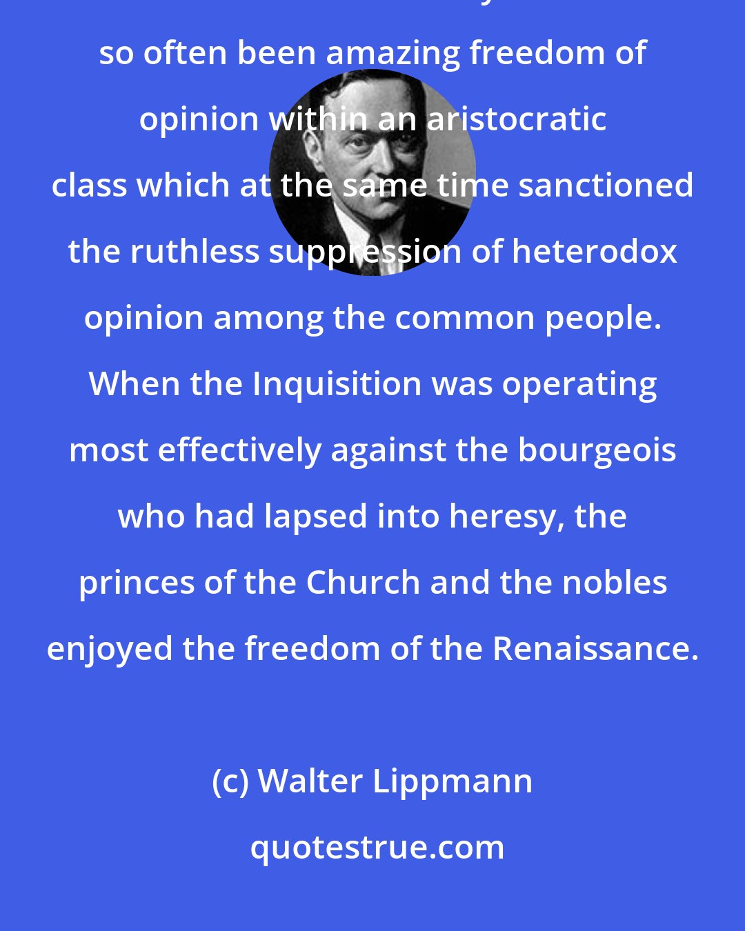 Walter Lippmann: Where there is no danger of overt action there is rarely any interference with freedom. That is why there has so often been amazing freedom of opinion within an aristocratic class which at the same time sanctioned the ruthless suppression of heterodox opinion among the common people. When the Inquisition was operating most effectively against the bourgeois who had lapsed into heresy, the princes of the Church and the nobles enjoyed the freedom of the Renaissance.