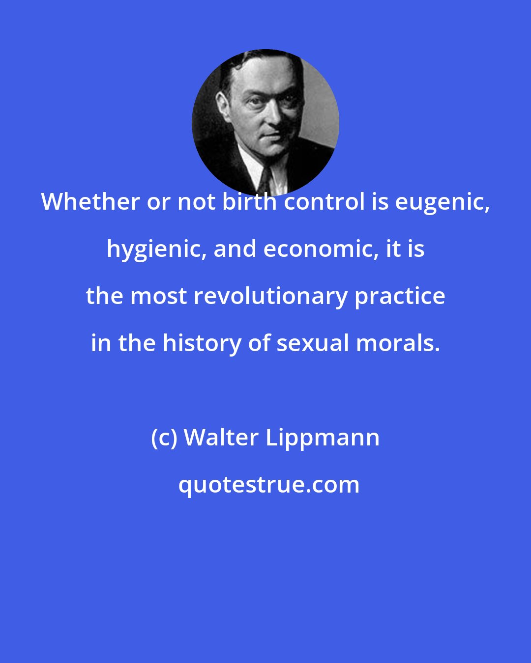 Walter Lippmann: Whether or not birth control is eugenic, hygienic, and economic, it is the most revolutionary practice in the history of sexual morals.