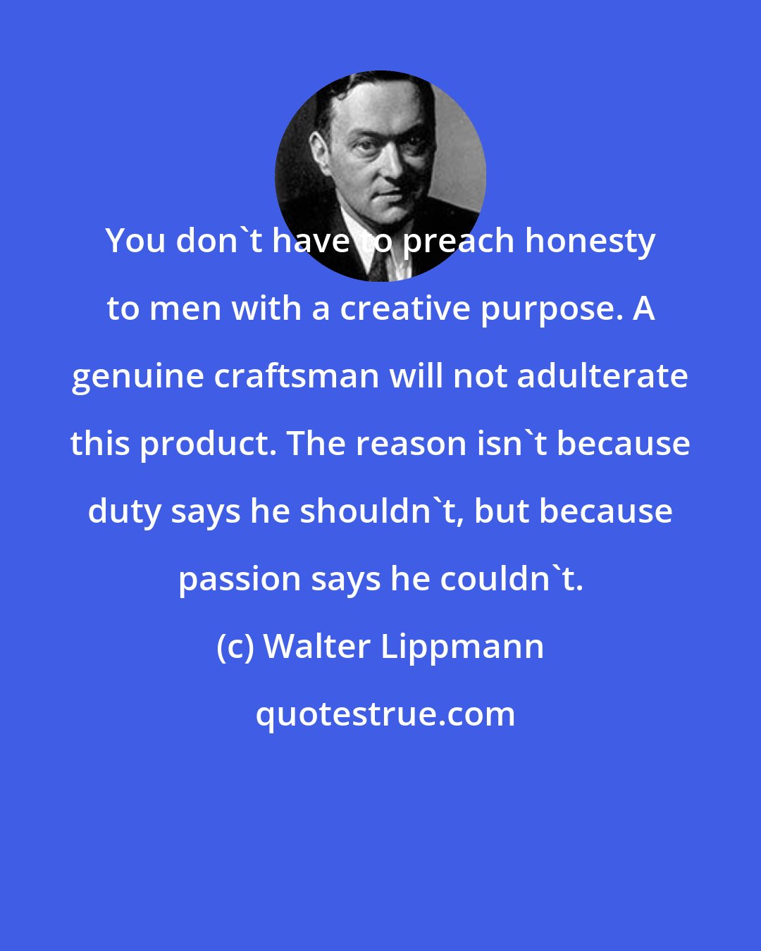 Walter Lippmann: You don't have to preach honesty to men with a creative purpose. A genuine craftsman will not adulterate this product. The reason isn't because duty says he shouldn't, but because passion says he couldn't.